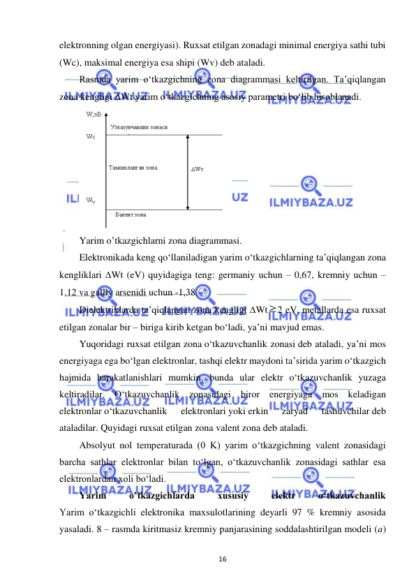  
16 
elektronning olgan energiyasi). Ruxsat etilgan zonadagi minimal energiya sathi tubi 
(Wc), maksimal energiya esa shipi (Wv) deb ataladi. 
Rasmda yarim o‘tkazgichning zona diagrammasi keltirilgan. Ta’qiqlangan 
zona kengligi Wt yarim o‘tkazgichning asosiy parametri bo‘lib hisoblanadi. 
 
Yarim o’tkazgichlarni zona diagrammasi. 
Elektronikada keng qo‘llaniladigan yarim o‘tkazgichlarning ta’qiqlangan zona 
kengliklari Wt (eV) quyidagiga teng: germaniy uchun – 0,67, kremniy uchun – 
1,12 va galliy arsenidi uchun -1,38. 
Dielektriklarda ta’qiqlangan zona kengligi Wt
2 eV, metallarda esa ruxsat 
etilgan zonalar bir – biriga kirib ketgan bo‘ladi, ya’ni mavjud emas. 
Yuqoridagi ruxsat etilgan zona o‘tkazuvchanlik zonasi deb ataladi, ya’ni mos 
energiyaga ega bo‘lgan elektronlar, tashqi elektr maydoni ta’sirida yarim o‘tkazgich 
hajmida harakatlanishlari mumkin, bunda ular elektr o‘tkazuvchanlik yuzaga 
keltiradilar. O‘tkazuvchanlik zonasidagi biror energiyaga mos keladigan 
elektronlar o‘tkazuvchanlik 
elektronlari yoki erkin 
zaryad 
tashuvchilar deb 
ataladilar. Quyidagi ruxsat etilgan zona valent zona deb ataladi. 
Absolyut nol temperaturada (0 K) yarim o‘tkazgichning valent zonasidagi 
barcha sathlar elektronlar bilan to‘lgan, o‘tkazuvchanlik zonasidagi sathlar esa 
elektronlardan xoli bo‘ladi. 
Yarim 
o’tkazgichlarda 
xususiy 
elektr 
o‘tkazuvchanlik 
Yarim o‘tkazgichli elektronika maxsulotlarining deyarli 97 % kremniy asosida 
yasaladi. 8 – rasmda kiritmasiz kremniy panjarasining soddalashtirilgan modeli (a) 
