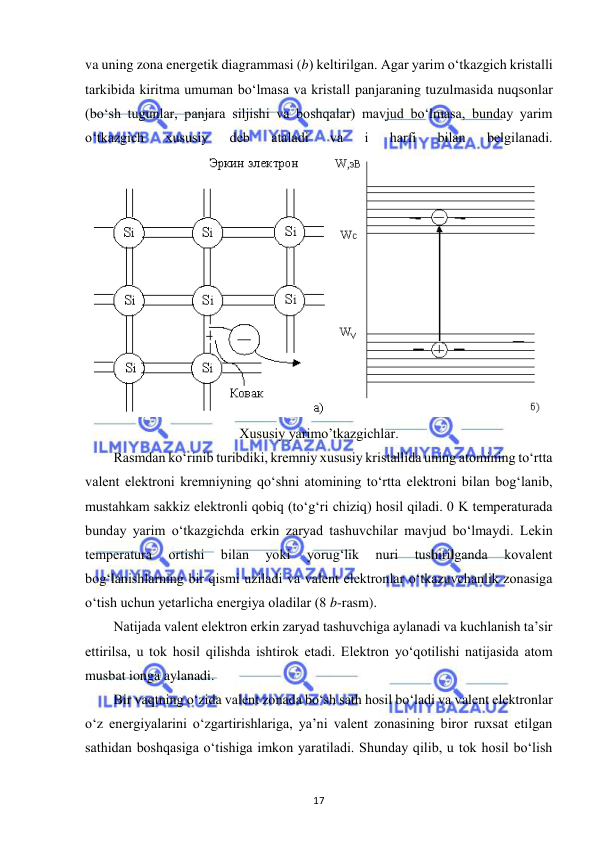  
17 
va uning zona energetik diagrammasi (b) keltirilgan. Agar yarim o‘tkazgich kristalli 
tarkibida kiritma umuman bo‘lmasa va kristall panjaraning tuzulmasida nuqsonlar 
(bo‘sh tugunlar, panjara siljishi va boshqalar) mavjud bo‘lmasa, bunday yarim 
o‘tkazgich 
xususiy 
deb 
ataladi 
va 
i 
harfi 
bilan 
belgilanadi. 
 
Xususiy yarimo’tkazgichlar. 
Rasmdan ko‘rinib turibdiki, kremniy xususiy kristallida uning atomining to‘rtta 
valent elektroni kremniyning qo‘shni atomining to‘rtta elektroni bilan bog‘lanib, 
mustahkam sakkiz elektronli qobiq (to‘g‘ri chiziq) hosil qiladi. 0 K temperaturada 
bunday yarim o‘tkazgichda erkin zaryad tashuvchilar mavjud bo‘lmaydi. Lekin 
temperatura 
ortishi 
bilan 
yoki 
yorug‘lik 
nuri 
tushirilganda 
kovalent 
bog‘lanishlarning bir qismi uziladi va valent elektronlar o‘tkazuvchanlik zonasiga 
o‘tish uchun yetarlicha energiya oladilar (8 b-rasm). 
Natijada valent elektron erkin zaryad tashuvchiga aylanadi va kuchlanish ta’sir 
ettirilsa, u tok hosil qilishda ishtirok etadi. Elektron yo‘qotilishi natijasida atom 
musbat ionga aylanadi. 
Bir vaqtning o‘zida valent zonada bo‘sh sath hosil bo‘ladi va valent elektronlar 
o‘z energiyalarini o‘zgartirishlariga, ya’ni valent zonasining biror ruxsat etilgan 
sathidan boshqasiga o‘tishiga imkon yaratiladi. Shunday qilib, u tok hosil bo‘lish 
