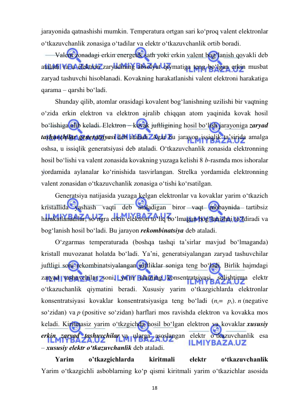  
18 
jarayonida qatnashishi mumkin. Temperatura ortgan sari ko‘proq valent elektronlar 
o‘tkazuvchanlik zonasiga o‘tadilar va elektr o‘tkazuvchanlik ortib boradi. 
Valent zonadagi erkin energetik sath yoki erkin valent bog‘lanish qovakli deb 
ataladi va u elektron zaryadining absolyut qiymatiga teng bo‘lgan erkin musbat 
zaryad tashuvchi hisoblanadi. Kovakning harakatlanishi valent elektroni harakatiga 
qarama – qarshi bo‘ladi. 
Shunday qilib, atomlar orasidagi kovalent bog‘lanishning uzilishi bir vaqtning 
o‘zida erkin elektron va elektron ajralib chiqqan atom yaqinida kovak hosil 
bo‘lishiga olib keladi. Elektron – kovak juftligining hosil bo‘lish jarayoniga zaryad 
tashuvchilar generatsiyasi deb ataladi. Agar bu jarayon issiqlik ta’sirida amalga 
oshsa, u issiqlik generatsiyasi deb ataladi. O‘tkazuvchanlik zonasida elektronning 
hosil bo‘lishi va valent zonasida kovakning yuzaga kelishi 8 b-rasmda mos ishoralar 
yordamida aylanalar ko‘rinishida tasvirlangan. Strelka yordamida elektronning 
valent zonasidan o‘tkazuvchanlik zonasiga o‘tishi ko‘rsatilgan. 
Generatsiya natijasida yuzaga kelgan elektronlar va kovaklar yarim o‘tkazich 
kristallida yashash vaqti deb ataladigan biror vaqt mobaynida tartibsiz 
harakatlanadilar, so‘ngra erkin elektron to‘liq bo‘lmagan bog‘lanishni to‘ldiradi va 
bog‘lanish hosil bo‘ladi. Bu jarayon rekombinatsiya deb ataladi. 
O‘zgarmas temperaturada (boshqa tashqi ta’sirlar mavjud bo‘lmaganda) 
kristall muvozanat holatda bo‘ladi. Ya’ni, generatsiyalangan zaryad tashuvchilar 
juftligi soni rekombinatsiyalangan juftliklar soniga teng bo‘ladi. Birlik hajmdagi 
zaryad tashuvchilar soni, ya’ni ularning konsentratsiyasi, solishtirma elektr 
o‘tkazuchanlik qiymatini beradi. Xususiy yarim o‘tkazgichlarda elektronlar 
konsentratsiyasi kovaklar konsentratsiyasiga teng bo‘ladi (ni= pi). n (negative 
so‘zidan) va p (positive so‘zidan) harflari mos ravishda elektron va kovakka mos 
keladi. Kiritmasiz yarim o‘tkzgichda hosil bo‘lgan elektron va kovaklar xususiy 
erkin zaryad tashuvchilar va ularga asoslangan elektr o‘tkazuvchanlik esa 
– xususiy elektr o‘tkazuvchanlik deb ataladi. 
Yarim 
o’tkazgichlarda 
kiritmali 
elektr 
o‘tkazuvchanlik 
Yarim o‘tkazgichli asboblarning ko‘p qismi kiritmali yarim o‘tkazichlar asosida 
