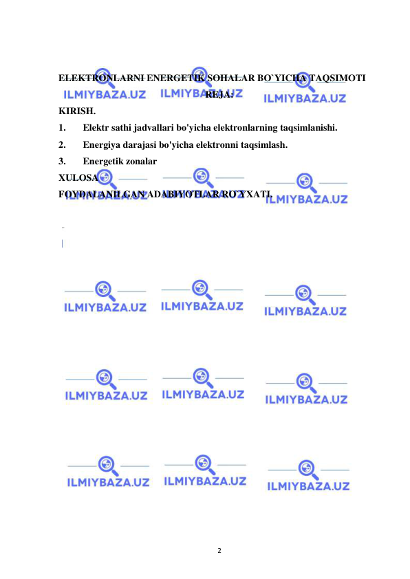  
2 
 
 
ELEKTRONLARNI ENERGETIK SOHALAR BO`YICHA TAQSIMOTI 
REJA: 
KIRISH. 
1. 
Elektr sathi jadvallari bo'yicha elektronlarning taqsimlanishi.  
2. 
Energiya darajasi bo'yicha elektronni taqsimlash. 
3. 
Energetik zonalar 
XULOSA 
FOYDALANILGAN ADABIYOTLAR RO`YXATI. 
 
 
