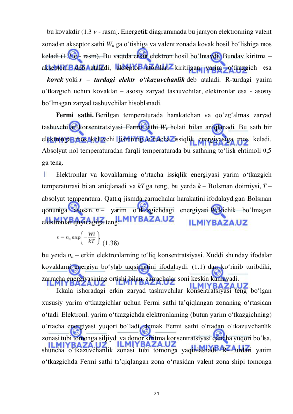  
21 
– bu kovakdir (1.3 v - rasm). Energetik diagrammada bu jarayon elektronning valent 
zonadan akseptor sathi Wa ga o‘tishiga va valent zonada kovak hosil bo‘lishiga mos 
keladi (1.3 g - rasm). Bu vaqtda erkin elektron hosil bo‘lmaydi. Bunday kiritma – 
akseptorli deb ataladi, akseptor atomlari kiritilgan yarim o‘tkazgich esa 
– kovak yoki r – turdagi elektr o‘tkazuvchanlik deb ataladi. R-turdagi yarim 
o‘tkazgich uchun kovaklar – asosiy zaryad tashuvchilar, elektronlar esa - asosiy 
bo‘lmagan zaryad tashuvchilar hisoblanadi. 
Fermi sathi. Berilgan temperaturada harakatchan va qo‘zg‘almas zaryad 
tashuvchilar konsentratsiyasi Fermi sathi WF holati bilan aniqlanadi. Bu sath bir 
elektronga mos keluvchi jismning o‘rtacha issiqlik energiyasiga mos keladi. 
Absolyut nol temperaturadan farqli temperaturada bu sathning to‘lish ehtimoli 0,5 
ga teng. 
Elektronlar va kovaklarning o‘rtacha issiqlik energiyasi yarim o‘tkazgich 
temperaturasi bilan aniqlanadi va kT ga teng, bu yerda k – Bolsman doimiysi, T – 
absolyut temperatura. Qattiq jismda zarrachalar harakatini ifodalaydigan Bolsman 
qonuniga asosan, n – yarim o‘tkazgichdagi energiyasi Wi kichik bo‘lmagan 
elektronlar quyidagiga teng: 
 (1.38) 
bu yerda nn – erkin elektronlarning to‘liq konsentratsiyasi. Xuddi shunday ifodalar 
kovaklarni energiya bo‘ylab taqsimotini ifodalaydi. (1.1) dan ko‘rinib turibdiki, 
zarracha energiyasining ortishi bilan, zarrachalar soni keskin kamayadi. 
Ikkala ishoradagi erkin zaryad tashuvchilar konsentratsiyasi teng bo‘lgan 
xususiy yarim o‘tkazgichlar uchun Fermi sathi ta’qiqlangan zonaning o‘rtasidan 
o‘tadi. Elektronli yarim o‘tkazgichda elektronlarning (butun yarim o‘tkazgichning) 
o‘rtacha energiyasi yuqori bo‘ladi, demak Fermi sathi o‘rtadan o‘tkazuvchanlik 
zonasi tubi tomonga siljiydi va donor kiritma konsentratsiyasi qancha yuqori bo‘lsa, 
shuncha o‘tkazuvchanlik zonasi tubi tomonga yaqinlashadi. R- turdari yarim 
o‘tkazgichda Fermi sathi ta’qiqlangan zona o‘rtasidan valent zona shipi tomonga 
