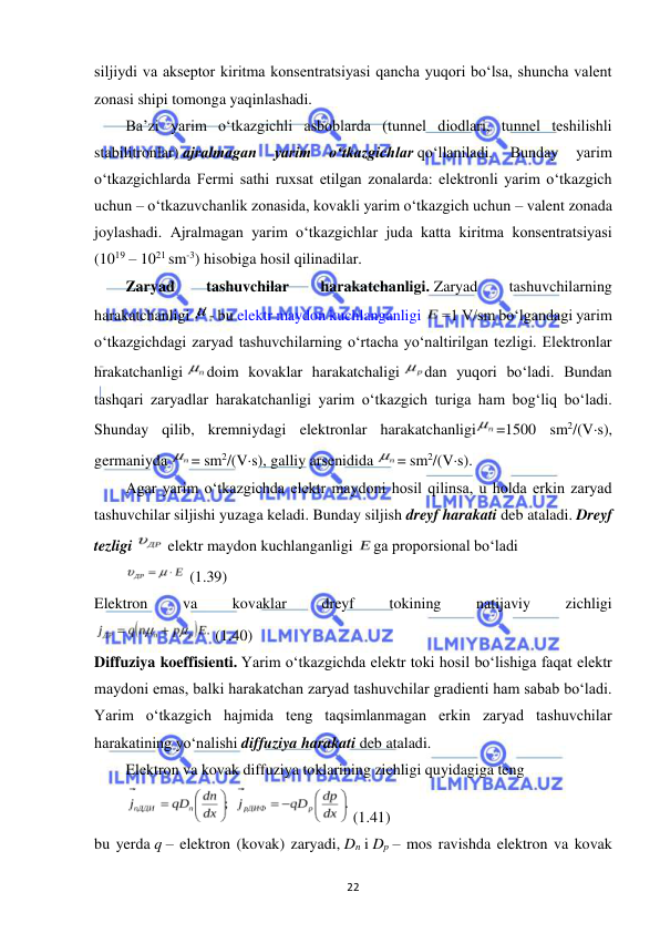  
22 
siljiydi va akseptor kiritma konsentratsiyasi qancha yuqori bo‘lsa, shuncha valent 
zonasi shipi tomonga yaqinlashadi. 
Ba’zi yarim o‘tkazgichli asboblarda (tunnel diodlari, tunnel teshilishli 
stabilitronlar) ajralmagan 
yarim 
o‘tkazgichlar qo‘llaniladi. 
Bunday 
yarim 
o‘tkazgichlarda Fermi sathi ruxsat etilgan zonalarda: elektronli yarim o‘tkazgich 
uchun – o‘tkazuvchanlik zonasida, kovakli yarim o‘tkazgich uchun – valent zonada 
joylashadi. Ajralmagan yarim o‘tkazgichlar juda katta kiritma konsentratsiyasi 
(1019 – 1021 sm-3) hisobiga hosil qilinadilar. 
Zaryad 
tashuvchilar 
harakatchanligi. Zaryad 
tashuvchilarning 
harakatchanligi 
- bu elektr maydon kuchlanganligi 
=1 V/sm bo‘lgandagi yarim 
o‘tkazgichdagi zaryad tashuvchilarning o‘rtacha yo‘naltirilgan tezligi. Elektronlar 
hrakatchanligi 
doim kovaklar harakatchaligi 
dan yuqori bo‘ladi. Bundan 
tashqari zaryadlar harakatchanligi yarim o‘tkazgich turiga ham bog‘liq bo‘ladi. 
Shunday qilib, kremniydagi elektronlar harakatchanligi
=1500 sm2/(Vs), 
germaniyda 
= sm2/(Vs), galliy arsenidida 
= sm2/(Vs). 
Agar yarim o‘tkazgichda elektr maydoni hosil qilinsa, u holda erkin zaryad 
tashuvchilar siljishi yuzaga keladi. Bunday siljish dreyf harakati deb ataladi. Dreyf 
tezligi 
 elektr maydon kuchlanganligi 
ga proporsional bo‘ladi 
 (1.39) 
Elektron 
va 
kovaklar 
dreyf 
tokining 
natijaviy 
zichligi 
 (1.40) 
Diffuziya koeffisienti. Yarim o‘tkazgichda elektr toki hosil bo‘lishiga faqat elektr 
maydoni emas, balki harakatchan zaryad tashuvchilar gradienti ham sabab bo‘ladi. 
Yarim o‘tkazgich hajmida teng taqsimlanmagan erkin zaryad tashuvchilar 
harakatining yo‘nalishi diffuziya harakati deb ataladi. 
Elektron va kovak diffuziya toklarining zichligi quyidagiga teng 
 
 (1.41) 
bu yerda q – elektron (kovak) zaryadi, Dn i Dp – mos ravishda elektron va kovak 
