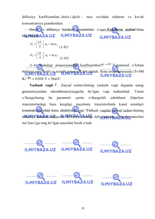  
23 
diffuziya koeffisientlari, dn/dx i dp/dx – mos ravishda elektron va kovak 
konsentratsiya grandientlari. 
Dreyf va diffuziya harakati parametrlari o‘zaro Eynshteyn nisbati bilan 
bog‘langan 
 (1.42) 
 (1.43) 
(1.4) ifodadagi proporsionallik koeffisientlari
 potensial o‘lcham 
birligiga teng (volt) va issiqlik potensiali deb ataladi. Xona temperaturasida (T=300 
K) 
= 0,026 V = 26mV. 
Yashash vaqti 
. Zaryad tashuvchining yashash vaqti deganda uning 
generatsiyasidan 
rekombinatsiyasigacha 
bo‘lgan 
vaqt 
tushuniladi. 
Yarim 
o‘tkazgichning 
bu 
parametri 
yarim 
o‘tkazgichli 
asboblarni 
(bipolyar 
tranzistorlardagi baza kengligi, maydoniy tranzistorlarda kanal uzunligi) 
konstruksiyalashda katta ahamiyatga ega. Yashash vaqtida zaryad tashuvchining 
diffuziya harakati natijasida diffuziya uzunligi deb ataluvchi, o‘rtacha masofasi 
ma’lum Lga teng bo‘lgan masofani bosib o‘tadi. 
 
 
