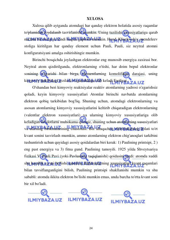  
24 
XULOSA 
Xulosa qilib aytganda atomdagi har qanday elektron holatida asosiy raqamlar 
to'plamidan foydalanib tasvirlanishi mumkin. Uning tuzilishi xususiyatlariga qarab 
ma'lum bir energiya fondi haqida gapirish mumkin. Hund, Kliselovskiy, mendeleev 
stoliga kiritilgan har qanday element uchun Pauli, Pauli, siz neytral atomni 
konfiguratsiyani amalga oshirishingiz mumkin. 
Birinchi bosqichda joylashgan elektronlar eng munosib energiya zaxirasi bor. 
Neytral atom qizdirilganda, elektronlarning o'tishi, har doim bepul elektronlar 
sonining o'zgarishi bilan birga, elementlarning komolifikasi darajasi, uning 
kimyoviy tarkibidagi sezilarli o'zgarishlarga olib keladi Faoliyat. 
O'shandan beri kimyoviy reaktsiyalar reaktiv atomlarning yadrosi o'zgarishsiz 
qoladi, keyin kimyoviy xususiyatlari Atomlar birinchi navbatda atomlarning 
elektron qobiq tarkibidan bog'liq. Shuning uchun, atomdagi elektronlarning va 
asosan atomlarning kimyoviy xususiyatlarini keltirib chiqaradigan elektronlarning 
(valentlar elektron xususiyatlari) va ularning kimyoviy xususiyatlariga olib 
keladigan tafsilotlarni muhokama qilamiz, shuning uchun atomlarning xususiyatlari 
va ularning birikmalarining chastotasi. Biz allaqachon elektronlarning holati to'rt 
kvant sonini tasvirlash mumkin, ammo atomlarning elektron chig'anoqlari tarkibini 
tushuntirish uchun quyidagi asosiy qoidalardan biri kerak: 1) Paulining printsipi, 2 ) 
eng past energiya va 3) fitna gund. Paulining tamoyili. 1925 yilda Shveytsariya 
fizikasi V. Pauli Pavi (yoki Pavlusning taqiqlanishi) qoidasini tuzdi: atomda xuddi 
shu kasallik va mi bo'lishi mumkin. Elektronlarning xususiyatlari kvant raqamlari 
bilan tavsiflanganligini bilish, Paulining printsipi shakllanishi mumkin va shu 
sababli: atomda ikkita elektron bo'lishi mumkin emas, unda barcha to'rtta kvant soni 
bir xil bo'ladi.  
 
 
