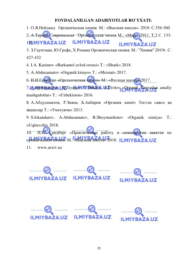  
25 
FOYDALANILGAN ADABIYOTLAR RO`YXATI: 
1.  О.Я.Нейланд   Органическая химия. М.: «Высшая школа». 2010. С.556-560 
2.  А.Терней Современная   Органическая химия М.: «Мир». 2011. Т.2 С. 133-
135 
3.  З.Гауптман, Ю.Грефе, Х.Ремане Органическая химия. М.: "Химия" 2019г. С. 
427-432 
4.  I.A. Karimov «Barkamol avlod orzusi» T.: «Shark» 2018. 
5.  A.Abdusamatov «Organik kimyo» T.: «Mexnat» 2017. 
6.  И.И.Гранберг «Органическая химия» М.: «Вусшая школа» 2017. 
7.  A.Abdusamatov, R.Ziyayev, U.Obidov, A.Urolov «Organik kimyodan amaliy 
mashgulotlar» T.: «Uzbekiston» 2016. 
8.  А.Абдусаматов, Р.Зияев, Б.Акбаров «Органик кимё» Тестли савол ва 
машклар Т.: «Укитувчи» 2013. 
9.  S.Iskandarov, A.Abdusamatov, R.Shoymardonov «Organik ximiya» T.: 
«Uqituvchi» 2018. 
10.  И.И. Гандберг «Практические работу и семинарские занятия по 
органической химии. М.: «Высшая школа» 2018. 
11.  www.arxiv.uz 
