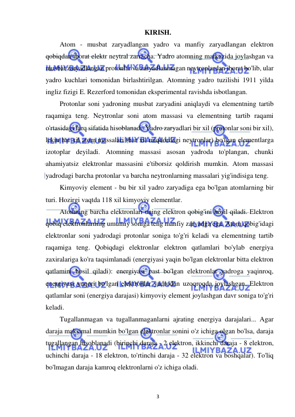  
3 
KIRISH. 
Atom - musbat zaryadlangan yadro va manfiy zaryadlangan elektron 
qobiqdan iborat elektr neytral zarracha. Yadro atomning markazida joylashgan va 
musbat zaryadlangan protonlar va zaryadlanmagan neytronlardan iborat bo'lib, ular 
yadro kuchlari tomonidan birlashtirilgan. Atomning yadro tuzilishi 1911 yilda 
ingliz fizigi E. Rezerford tomonidan eksperimental ravishda isbotlangan. 
Protonlar soni yadroning musbat zaryadini aniqlaydi va elementning tartib 
raqamiga teng. Neytronlar soni atom massasi va elementning tartib raqami 
o'rtasidagi farq sifatida hisoblanadi. Yadro zaryadlari bir xil (protonlar soni bir xil), 
lekin har xil atom massalari (har xil miqdordagi neytronlar) bo'lgan elementlarga 
izotoplar deyiladi. Atomning massasi asosan yadroda to'plangan, chunki 
ahamiyatsiz elektronlar massasini e'tiborsiz qoldirish mumkin. Atom massasi 
yadrodagi barcha protonlar va barcha neytronlarning massalari yig'indisiga teng. 
Kimyoviy element - bu bir xil yadro zaryadiga ega bo'lgan atomlarning bir 
turi. Hozirgi vaqtda 118 xil kimyoviy elementlar.  
Atomning barcha elektronlari uning elektron qobig'ini hosil qiladi. Elektron 
qobiq elektronlarning umumiy soniga teng manfiy zaryadga ega. Atom qobig'idagi 
elektronlar soni yadrodagi protonlar soniga to'g'ri keladi va elementning tartib 
raqamiga teng. Qobiqdagi elektronlar elektron qatlamlari bo'ylab energiya 
zaxiralariga ko'ra taqsimlanadi (energiyasi yaqin bo'lgan elektronlar bitta elektron 
qatlamini hosil qiladi): energiyasi past bo'lgan elektronlar yadroga yaqinroq, 
energiyasi yuqori bo'lgan elektronlar yadrodan uzoqroqda joylashgan. Elektron 
qatlamlar soni (energiya darajasi) kimyoviy element joylashgan davr soniga to'g'ri 
keladi. 
Tugallanmagan va tugallanmaganlarni ajrating energiya darajalari... Agar 
daraja maksimal mumkin bo'lgan elektronlar sonini o'z ichiga olgan bo'lsa, daraja 
tugallangan hisoblanadi (birinchi daraja - 2 elektron, ikkinchi daraja - 8 elektron, 
uchinchi daraja - 18 elektron, to'rtinchi daraja - 32 elektron va boshqalar). To'liq 
bo'lmagan daraja kamroq elektronlarni o'z ichiga oladi. 
