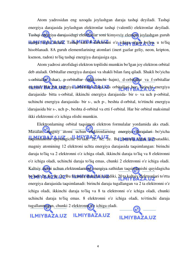  
4 
Atom yadrosidan eng uzoqda joylashgan daraja tashqi deyiladi. Tashqi 
energiya darajasida joylashgan elektronlar tashqi (valentli) elektronlar deyiladi. 
Tashqi energiya darajasidagi elektronlar soni kimyoviy element joylashgan guruh 
soniga to'g'ri keladi. Tashqi sath 8 elektronni o'z ichiga olgan bo'lsa, u to'liq 
hisoblanadi. 8A guruh elementlarining atomlari (inert gazlar geliy, neon, kripton, 
ksenon, radon) to'liq tashqi energiya darajasiga ega. 
Atom yadrosi atrofidagi elektron topilishi mumkin bo'lgan joy elektron orbital 
deb ataladi. Orbitallar energiya darajasi va shakli bilan farq qiladi. Shakli bo'yicha 
s-orbitallar (shar), p-orbitallar (sakkizinchi hajm), d-orbitallar va f-orbitallar 
mavjud. Har bir energiya sathining o'ziga xos orbitallari bor: birinchi energiya 
darajasida- bitta s-orbital, ikkinchi energiya darajasida- bir s- va uch p-orbital, 
uchinchi energiya darajasida- bir s-, uch p-, beshta d-orbital, to'rtinchi energiya 
darajasida bir s-, uch p-, beshta d-orbital va etti f-orbital. Har bir orbital maksimal 
ikki elektronni o'z ichiga olishi mumkin. 
Elektronlarning orbital taqsimoti elektron formulalar yordamida aks etadi. 
Masalan, magniy atomi uchun elektronlarning energiya darajalari bo'yicha 
taqsimlanishi quyidagicha bo'ladi: 2e, 8e, 2e. Bu formula shuni ko'rsatadiki, 
magniy atomining 12 elektroni uchta energiya darajasida taqsimlangan: birinchi 
daraja to'liq va 2 elektronni o'z ichiga oladi, ikkinchi daraja to'liq va 8 elektronni 
o'z ichiga oladi, uchinchi daraja to'liq emas, chunki 2 elektronni o'z ichiga oladi. 
Kaltsiy atomi uchun elektronlarning energiya sathidan taqsimlanishi quyidagicha 
bo'ladi: 2e, 8e, 8e, 2e. Bu formula shuni ko'rsatadiki, 20 ta kaltsiy elektronlari to'rtta 
energiya darajasida taqsimlanadi: birinchi daraja tugallangan va 2 ta elektronni o'z 
ichiga oladi, ikkinchi daraja to'liq va 8 ta elektronni o'z ichiga oladi, chunki 
uchinchi daraja to'liq emas. 8 elektronni o'z ichiga oladi, to'rtinchi daraja 
tugallanmagan, chunki 2 elektronni o'z ichiga oladi. 
 
