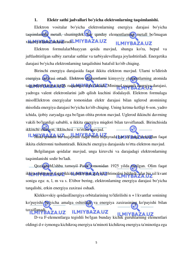  
5 
1. 
Elektr sathi jadvallari bo'yicha elektronlarning taqsimlanishi. 
Elektron vositalar bo'yicha elektronlarning energiya darajasi bo'yicha 
taqsimlanishi metall, shuningdek, har qanday elementlarning metall bo'lmagan 
xususiyatlarini tushuntiradi. 
Elektron formulalarMuayyan qoida mavjud, shunga ko'ra, bepul va 
juftlashtirilgan salbiy zarralar sathlar va tarbiyalevellarga joylashtiriladi. Energetika 
darajasi bo'yicha elektronlarning tarqalishini batafsil ko'rib chiqing. 
Birinchi energiya darajasida faqat ikkita elektron mavjud. Ularni to'ldirish 
energiya zaxirasi ortadi. Elektron elementlarni kimyoviy elementlarning atomida 
taqsimlash ketma-ketlik raqamiga to'g'ri keladi. Minimal raqamli energiya darajasi, 
yadroga valent elektronlarini jalb qilish kuchini ifodalaydi. Elektron formulaga 
misolElektron energiyalar tomonidan elektr darajasi bilan uglerod atomining 
misolida energiya darajasi bo'yicha ko'rib chiqing. Uning ketma-ketligi 6-son, yadro 
ichida, ijobiy zaryadga ega bo'lgan oltita proton mavjud. Uglerod ikkinchi davrning 
vakili bo'lganligi sababli, u ikkita energiya miqdori bilan tavsiflanadi. Birinchisida 
ikkinchi elektron, ikkinchisi - to'rttasi mavjud. 
Hind qoidasi bir hujayrani faqat bitta hujayrada har xil orqa tomondan faqat 
ikkita elektronni tushuntiradi. Ikkinchi energiya darajasida to'rtta elektron mavjud.  
Belgilangan qoidalar mavjud, unga kiruvchi va darajadagi elektronlarning 
taqsimlanishi sodir bo'ladi. 
QoziqinchUshbu tamoyil Pauli tomonidan 1925 yilda tuzilgan. Olim faqat 
ikkita elektronni faqat ikkita elektronni qo'yish ehtimolini bildirdi, ular bir xil kvant 
soniga ega: n, l, m va s. E'tibor bering, elektronlarning energiya darajasi bo'yicha 
tarqalishi, erkin energiya zaxirasi oshadi. 
Klekkovskiy qoidasiEnergiya orbitalarining to'ldirilishi n + l kvantlar sonining 
ko'payishi bo'yicha amalga oshiriladi va energiya zaxirasining ko'payishi bilan 
tavsiflanadi. 
D-va F-elementlarga tegishli bo'lgan bunday kichik guruhlarning elementlari 
oldingi d-r-iymonga kichikroq energiya ta'minoti kichikroq energiya ta'minotiga ega 
