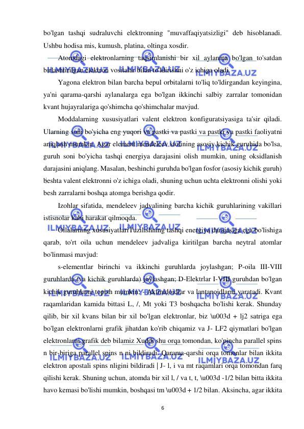  
6 
bo'lgan tashqi sudraluvchi elektronning "muvaffaqiyatsizligi" deb hisoblanadi. 
Ushbu hodisa mis, kumush, platina, oltinga xosdir. 
Atomdagi elektronlarning taqsimlanishi bir xil aylanma bo'lgan to'satdan 
birlashtirilgan elektron vositalar bilan to'ldirishni o'z ichiga oladi. 
Yagona elektron bilan barcha bepul orbitalarni to'liq to'ldirgandan keyingina, 
ya'ni qarama-qarshi aylanalarga ega bo'lgan ikkinchi salbiy zarralar tomonidan 
kvant hujayralariga qo'shimcha qo'shimchalar mavjud. 
Moddalarning xususiyatlari valent elektron konfiguratsiyasiga ta'sir qiladi. 
Ularning soni bo'yicha eng yuqori va pastki va pastki va pastki va pastki faoliyatni 
aniqlash mumkin. Agar element mendeleev stolining asosiy kichik guruhida bo'lsa, 
guruh soni bo'yicha tashqi energiya darajasini olish mumkin, uning oksidlanish 
darajasini aniqlang. Masalan, beshinchi guruhda bo'lgan fosfor (asosiy kichik guruh) 
beshta valent elektronni o'z ichiga oladi, shuning uchun uchta elektronni olishi yoki 
besh zarralarni boshqa atomga berishga qodir. 
Izohlar sifatida, mendeleev jadvalining barcha kichik guruhlarining vakillari 
istisnolar kabi harakat qilmoqda. 
Oilalarning xususiyatlariTuzilishning tashqi energiya darajasiga ega bo'lishiga 
qarab, to'rt oila uchun mendeleev jadvaliga kiritilgan barcha neytral atomlar 
bo'linmasi mavjud: 
s-elementlar birinchi va ikkinchi guruhlarda joylashgan; P-oila III-VIII 
guruhlarda (va kichik guruhlarda) joylashgan; D-Elektrlar I-VIII guruhdan bo'lgan 
kichik guruhlarni topish mumkin; - Aktinidoidlar va lantanoidlarni yaratadi. Kvant 
raqamlaridan kamida bittasi L, /, Mt yoki T3 boshqacha bo'lishi kerak. Shunday 
qilib, bir xil kvans bilan bir xil bo'lgan elektronlar, biz \u003d + lj2 satriga ega 
bo'lgan elektronlarni grafik jihatdan ko'rib chiqamiz va J- LF2 qiymatlari bo'lgan 
elektronlarni grafik deb bilamiz Xuddi shu orqa tomondan, ko'pincha parallel spins 
n bir-biriga parallel spins n ni bildiradi. Qarama-qarshi orqa tomonlar bilan ikkita 
elektron apostali spins nligini bildiradi | J- l, i va mt raqamlari orqa tomondan farq 
qilishi kerak. Shuning uchun, atomda bir xil l, / va t, t, \u003d -1/2 bilan bitta ikkita 
havo kemasi bo'lishi mumkin, boshqasi tm \u003d + 1/2 bilan. Aksincha, agar ikkita 
