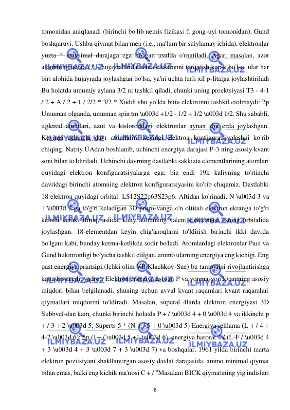  
8 
tomonidan aniqlanadi (birinchi bo'lib nemis fizikasi f. gong-uyi tomonidan). Gund 
boshqaruvi. Ushbu qiymat bilan men (i.e., ma'lum bir sulylamay ichida), elektronlar 
yuzta * maksimal darajaga ega bo'lgan usulda o'rnatiladi. Agar, masalan, azot 
atomining uchta / ^ - hujayralarida uchta elektronni tarqatish kerak bo'lsa, ular har 
biri alohida hujayrada joylashgan bo'lsa, ya'ni uchta turli xil p-litalga joylashtiriladi 
Bu holatda umumiy aylana 3/2 ni tashkil qiladi, chunki uning proektsiyasi T3 - 4-1 
/ 2 + A / 2 + 1 / 2/2 * 3/2 * Xuddi shu yo'lda bitta elektronni tashkil etolmaydi: 2p 
Umuman olganda, umuman spin tm \u003d +1/2 - 1/2 + 1/2 \u003d 1/2. Shu sababli, 
uglerod atomlari, azot va kisloroddagi elektronlar aynan shu erda joylashgan. 
Keyingi uchinchi davr atomlarini keyingi elektron konfiguratsiyalashni ko'rib 
chiqing. Natriy UAdan boshlanib, uchinchi energiya darajasi P-3 ning asosiy kvant 
soni bilan to'ldiriladi. Uchinchi davrning dastlabki sakkizta elementlarining atomlari 
quyidagi elektron konfiguratsiyalarga ega: biz endi 19k kaliyning to'rtinchi 
davridagi birinchi atomning elektron konfiguratsiyasini ko'rib chiqamiz. Dastlabki 
18 elektron quyidagi orbital: LS12S22p63S23p6. Aftidan ko'rinadi; N \u003d 3 va 
1 \u003d 2 ga to'g'ri keladigan 3D proro-vanga o'n oltitali elektron ekranga to'g'ri 
kelishi kerak. Biroq, aslida, kaliy atomining valent elektronasi 4sning orbitalida 
joylashgan. 18-elementdan keyin chig'anoqlarni to'ldirish birinchi ikki davrda 
bo'lgani kabi, bunday ketma-ketlikda sodir bo'ladi. Atomlardagi elektronlar Paui va 
Gund hukmronligi bo'yicha tashkil etilgan, ammo ularning energiya eng kichigi. Eng 
past energiya printsipi (Ichki olim VB Klachkov-Sue) bu tamoyilni rivojlantirishga 
katta hissa edi. yadro). Elektron energiya asosan P va yonma-yon kvantning asosiy 
miqdori bilan belgilanadi, shuning uchun avval kvant raqamlari kvant raqamlari 
qiymatlari miqdorini to'ldiradi. Masalan, superal 4larda elektron energiyasi 3D 
Subbvel-dan kam, chunki birinchi holatda P + / \u003d 4 + 0 \u003d 4 va ikkinchi p 
+ / 3 + 2 \u003d 5; Superts 5 * (N + / 5 + 0 \u003d 5) Energiya reklama (L + / 4 + 
4-2 \u003d 6); 5p (l + / \u003d 5 +1 \u003d 6), energiya harorat 4 / (L-F / \u003d 4 
+ 3 \u003d 4 + 3 \u003d 7 + 3 \u003d 7) va boshqalar. 1961 yilda birinchi marta 
elektron pozitsiyani shakllantirgan asosiy davlat darajasida, ammo minimal qiymat 
bilan emas, balki eng kichik ma'nosi C + / "Masalani BICK qiymatining yig'indislari 
