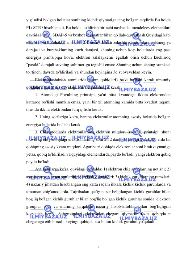  
9 
yig'indisi bo'lgan holatlar sonining kichik qiymatiga teng bo'lgan taqdirda Bu holda 
PI / STE / hisoblanadi. Bu holda, to'ldirish birinchi navbatda, mendeleev elementlari 
davrida l, ya'ni 3DAP-5 va boshqa qiymatlar bilan qo'llab-quvvatlash Quyidagi kabi 
elektron va burchaklar nishoni (2.4-rasm). Elektronlashtirish atomlarida. Energiya 
darajasi va burchaklarning kuch darajasi, shuning uchun ko'p holatlarda eng past 
energiya printsipiga ko'ra, elektron salalaykerni egallab olish uchun kuchliroq 
"pastki" darajali suvning subiraer-ga tegishli emas: Shuning uchun 4sning sumkasi 
to'rtinchi davrda to'ldiriladi va shundan keyingina 3d subveveldan keyin. 
Elektronlashtirish atomlarida (atom qobiqlari) ba'zi bo'lishi kerak umumiy 
qoidalarUlardan siz quyidagilarni belgilashingiz kerak: 
1. Atomdagi Povulning printsipi, ya'ni bitta kvantdagi ikkita elektrondan 
kattaroq bo'lishi mumkin emas, ya'ni bir xil atomning kamida bitta kvadrat raqami 
orasida ikkita elektrondan farq qilishi kerak. 
2. Uning so'zlariga ko'ra, barcha elektronlar atomning asosiy holatida bo'lgan 
energiya holatida bo'lishi kerak. 
3. Chig'anoqlarda elektronlarning elektron miqdori (raqami) printsipi, shuni 
muvofiq, chig'anoqdagi elektronlarning soni 2n 2 dan oshmasligi kerak, bu erda bu 
qobiqning asosiy kvant miqdori. Agar ba'zi qobiqda elektronlar soni limit qiymatiga 
yetsa, qobiq to'ldiriladi va quyidagi elementlarda paydo bo'ladi, yangi elektron qobiq 
paydo bo'ladi. 
Aytilganlarga ko'ra, quyidagi jadvalda: 1) elektron chig'anoqlarning notishi; 2) 
asosiy va yon kvant sonlarining tegishli qiymatlari; 3) kichik guruhlarning ramzlari; 
4) nazariy jihatdan hisoblangan eng katta raqam ikkala kichik kichik guruhlarda va 
umuman chig'anoqlarda. Tajribadan qat'iy nazar belgilangan kichik guruhlar bilan 
bog'liq bo'lgan kichik guruhlar bilan bog'liq bo'lgan kichik guruhlar sonida, elektron 
grouplar soni va ularning tarqalishi nazariy hisob-kitoblar bilan bog'liqligini 
ko'rsatish kerak. Subgroupdagi elektronlar chegara qiymatini faqat qobiqda n 
chegaraga etib boradi, keyingi qobiqda esa butun kichik guruhni yo'qoladi. 
 
 
