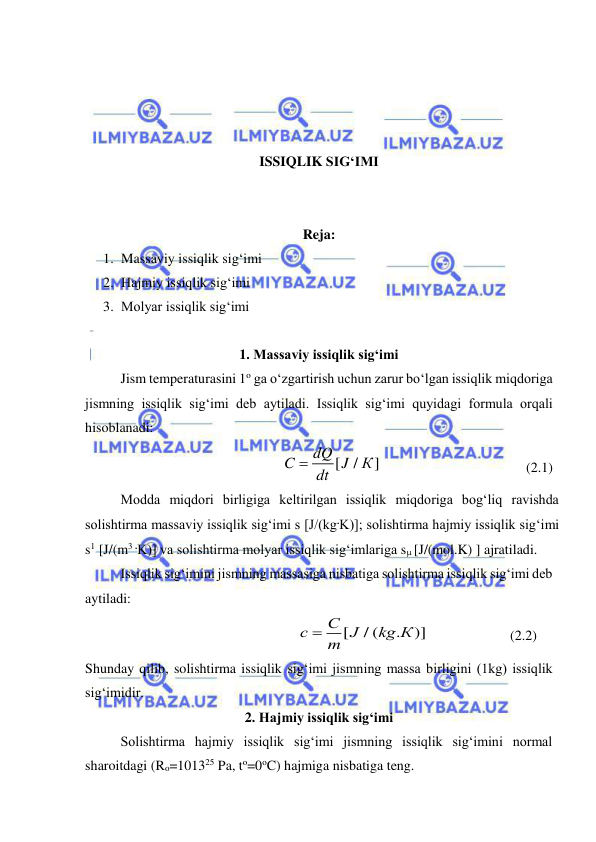  
 
 
 
 
 
ISSIQLIK SIG‘IMI 
 
 
Reja: 
1. Massaviy issiqlik sig‘imi 
2. Hajmiy issiqlik sig‘imi 
3. Molyar issiqlik sig‘imi 
 
1. Massaviy issiqlik sig‘imi 
 
Jism temperaturasini 1o ga o‘zgartirish uchun zarur bo‘lgan issiqlik miqdoriga 
jismning issiqlik sig‘imi deb aytiladi. Issiqlik sig‘imi quyidagi formula orqali 
hisoblanadi: 
[
/
]
dQ
C
J
К
dt

  
 
 
         (2.1) 
Modda miqdori birligiga keltirilgan issiqlik miqdoriga bog‘liq ravishda 
solishtirma massaviy issiqlik sig‘imi s [J/(kg.K)]; solishtirma hajmiy issiqlik sig‘imi 
s1 [J/(m3 .K)] va solishtirma molyar issiqlik sig‘imlariga s [J/(mol.K) ] ajratiladi. 
 
Issiqlik sig‘imini jismning massasiga nisbatiga solishtirma issiqlik sig‘imi deb 
aytiladi: 
[
/ (
.
)]
С
с
J
kg К
m

  
 
(2.2) 
Shunday qilib, solishtirma issiqlik sig‘imi jismning massa birligini (1kg) issiqlik 
sig‘imidir. 
2. Hajmiy issiqlik sig‘imi 
 
Solishtirma hajmiy issiqlik sig‘imi jismning issiqlik sig‘imini normal 
sharoitdagi (Ro=101325 Pa, to=0oC) hajmiga nisbatiga teng. 
