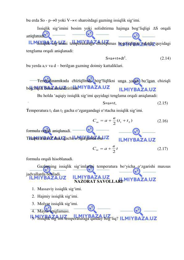  
 
bu erda So - p0 yoki V sharoitdagi gazning issiqlik sig‘imi. 
 
Issiqlik sig‘imini bosim yoki solishtirma hajmga bog‘liqligi S orqali 
aniqlanadi. 
 
Issiqlik sig‘imini temperaturaga chiziqlimas bog‘liqligini odatda quyidagi 
tenglama orqali aniqlanadi: 
S=a+vt+dt2.  
 
 
(2.14) 
bu yerda a,v va d – berilgan gazning doimiy kattaliklari. 
 
 
Termodinamikada chiziqlimas bog‘liqlikni unga yaqin bo‘lgan chiziqli 
bog‘liqlik bilan almashtiriladi. 
 
Bu holda ‘aqiqiy issiqlik sig‘imi quyidagi tenglama orqali aniqlanadi: 
S=a+vt, 
 
 
 
(2.15) 
Temperatura t1 dan t2 gacha o‘zgargandagi o‘rtacha issiqlik sig‘imi. 
)
(
2
2
1
t
в t
а
Сm



  
 
(2.16)  
formula orqali aniqlanadi. 
Temperatura 0o dan t gacha o‘zgarganda esa 
в t
а
Сm
 2

 
 
 
 
(2.17) 
formula orqali hisoblanadi. 
 
Gazlarning issiqlik sig‘imlarini temperatura bo‘yicha o‘zgarishi maxsus 
jadvallarda beriladi. 
NAZORAT SAVOLLARI 
1. Massaviy issiqlik sig‘imi. 
2. Hajmiy issiqlik sig‘imi. 
3. Molyar issiqlik sig‘imi. 
4. Mayer tenglamasi. 
5. Issiqlik sig‘imi temperaturaga qanday bog‘liq? 
 
