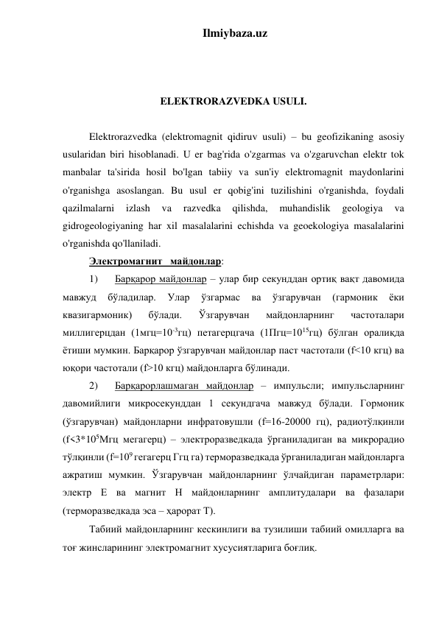 Ilmiybaza.uz 
 
 
 
ELEKTRORAZVEDKA USULI. 
 
Elektrorazvedka (elektromagnit qidiruv usuli) – bu geofizikaning asosiy 
usularidan biri hisoblanadi. U er bag'rida o'zgarmas va o'zgaruvchan elektr tok 
manbalar ta'sirida hosil bo'lgan tabiiy va sun'iy elektromagnit maydonlarini 
o'rganishga asoslangan. Bu usul er qobig'ini tuzilishini o'rganishda, foydali 
qazilmalarni 
izlash 
va 
razvedka 
qilishda, 
muhandislik 
geologiya 
va 
gidrogeologiyaning har xil masalalarini echishda va geoekologiya masalalarini 
o'rganishda qo'llaniladi. 
Электромагнит   майдонлар: 
1) 
Барқарор майдонлар – улар бир секунддан ортиқ вақт давомида 
мавжуд 
бўладилар. 
Улар 
ўзгармас 
ва 
ўзгарувчан 
(гармоник 
ёки 
квазигармоник) 
бўлади. 
Ўзгарувчан 
майдонларнинг 
частоталари 
миллигерцдан (1мгц=10-3гц) петагерцгача (1Пгц=1015гц) бўлган оралиқда 
ётиши мумкин. Барқарор ўзгарувчан майдонлар паст частотали (f<10 кгц) ва 
юқори частотали (f>10 кгц) майдонларга бўлинади. 
2) 
Барқарорлашмаган майдонлар – импульсли; импульсларнинг 
давомийлиги микросекунддан 1 секундгача мавжуд бўлади. Гормоник 
(ўзгарувчан) майдонларни инфратовушли (f=16-20000 гц), радиотўлқинли 
(f<3*105Мгц мегагерц) – электроразведкада ўрганиладиган ва микрорадио 
тўлқинли (f=109 гегагерц Ггц га) терморазведкада ўрганиладиган майдонларга 
ажратиш мумкин. Ўзгарувчан майдонларнинг ўлчайдиган параметрлари: 
электр Е ва магнит Н майдонларнинг амплитудалари ва фазалари 
(терморазведкада эса – ҳарорат Т).  
Табиий майдонларнинг кескинлиги ва тузилиши табиий омилларга ва 
тоғ жинсларининг электромагнит хусусиятларига боғлиқ. 
