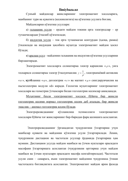 Ilmiybaza.uz 
Сунъий 
майдонлар 
жинсларининг 
электромагнит 
хоссаларига, 
манбанинг тури ва қуватига (кескинлигига) ва қўзғатиш усулига боғлиқ. 
Майдонларни кўзғатиш усуллари: 
а) гальваник усули – ердаги майдон токини ерга электродлар – ер 
туташчилардан ўтказиб қўзғатилади; 
б) индуктив усули – ток ерга туташмаган контурдан (ҳалқа, рамка) 
ўтказилади ва индукция ҳисобига муҳитда электромагнит майдон ҳосил 
бўлади; 
в) аралаш усул - майдонни гальваник ва индуктив қўзғатиш усулларини 
бирлаштиради. 
Электромагнит хоссаларга солиштирма электр қаршилик «  », унга 
тескариси солиштирма электр ўтказувчанлик 


 1
, электркимёвий активлик 
« », қутбланиш « », диэлектрик « » ва магнит «  » сингдирувчанлик ва 
пьезоэлектрик модули «d» киради. Геологик муҳитларнинг электромагнит 
хоссалари ва геометрик ўлчамлари билан геоэлектрик кесимлар аниқланади. 
Муҳитнинг баъзи электромагнит хоссаси бўйича бир жинсли 
геоэлектрик кесими нормал геоэлектрик кесим деб аталади, бир жинсли 
эмаслик – аномал геоэлектрик кесим бўлади. 
Электроразведканинг 
қўлланилиш 
эҳтимоллиги 
электромагнит 
хоссалари бўйича тоғ жинсларининг бир-биридан фарқ қилишига асосланган. 
 
  Электроразведканинг ўрганадиган чуқурлигини ўзгартириш учун 
манбалар қуввати ва майдонни қўзғатиш усули ўзгартирилади. Лекин, 
чуқурликни дистацион ва частотали усуллар ёрдамида ўзгартириш ҳам 
мумкин. Дистанцион усулда майдон манбаси ва ўлчов нуқталари орасидаги 
масофани ўзгартиришга асосланган (чуқурликни орттириш учун майдон 
манбаси ва ўлчам нуқталари орасидаги масофа кенгайтирилади). Частотали 
усули скин – самарага, яъни электромагнит майдонни чуқурликка ўтиши 
частотасига боғлиқлигига асосланган. Электромагнит майдон ярим фазода 
