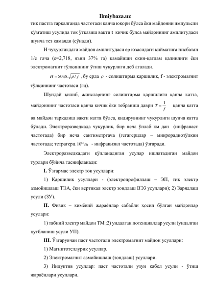 Ilmiybaza.uz 
тик пастга тарқалганда частотаси қанча юқори бўлса ёки майдонни импульсли 
қўзғатиш усулида ток ўтказиш вақти t  кичик бўлса майдоннинг амплитудаси 
шунча тез камаяди (сўнади). 
H чуқурликдаги майдон амплитудаси ер юзасидаги қийматига нисбатан 
1/e гача (е=2,718, яъни 37% га) камайиши скин-қатлам қалинлиги ёки 
электромагнит тўлқиннинг ўтиш чуқурлиги деб аталади. 
  
f
H
/
503 .8,


, бу ерда   - солиштирма қаршилик, f - электромагнит 
тўлқиннинг частотаси (гц). 
Шундай қилиб, жинсларнинг солиштирма қаршилиги қанча катта, 
майдоннинг частотаси қанча кичик ёки тебраниш даври 
f
T
 1
  қанча катта 
ва майдон тарқалиш вақти катта бўлса, қидирувнинг чуқурлиги шунча катта  
бўлади. Электроразведкада чуқурлик, бир неча ўнлаб км дан  (инфрапаст 
частотада) бир неча сантиметргача (гегагерцлар – микрорадиотўлқин 
частотада; тетрагерц 
1012 гц
  - инфрақизил частотада) ўзгаради. 
Электроразведкадаги қўлланадиган усулар ишлатадиган майдон 
турлари бўйича таснифланади: 
I. Ўзгармас электр ток усуллари: 
1) Қаршилик усуллари - (электропрофиллаш – ЭП, тик электр 
азмойишлаш ТЭА, ёки вертикал электр зондлаш ВЭ3 усуллари); 2) Зарядлаш 
усули (ЗУ). 
II. Физик – кимёвий жараёнлар сабабли ҳосил бўлган майдонлар 
усулари:  
1) табиий электр майдон ТМ ;2) ундалган потенциаллар усули (ундалган 
қутбланиш усули УП). 
III. Ўзгарувчан паст частотали электромагнит майдон усуллари:  
1) Магнитотеллурик усуллар.  
2) Электромагнит азмойишлаш (зондлаш) усуллари. 
3) Индуктив усуллар: паст частотали узун кабел усули - ўтиш 
жараёнлари усуллари. 
