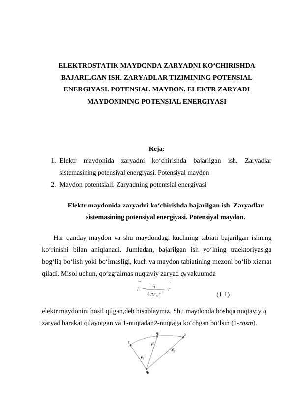 ELEKTROSTATIK MAYDONDA ZARYADNI KO‘CHIRISHDA
BAJARILGAN ISH. ZARYADLAR TIZIMINING POTENSIAL
ENERGIYASI. POTENSIAL MAYDON. ELEKTR ZARYADI
MAYDONINING POTENSIAL ENERGIYASI
Reja:
1. Elektr  maydonida  zaryadni  ko‘chirishda  bajarilgan  ish.  Zaryadlar
sistemasining potensiyal energiyasi. Potensiyal maydon
2. Maydon potentsiali. Zaryadning potentsial energiyasi
Elektr maydonida zaryadni ko‘chirishda bajarilgan ish. Zaryadlar
sistemasining potensiyal energiyasi. Potensiyal maydon.
    Har qanday maydon va shu maydondagi kuchning tabiati bajarilgan ishning
ko‘rinishi bilan aniqlanadi.  Jumladan,  bajarilgan  ish  yo‘lning  traektoriyasiga
bog‘liq bo‘lish yoki bo‘lmasligi, kuch va maydon tabiatining mezoni bo‘lib xizmat
qiladi. Misol uchun, qo‘zg‘almas nuqtaviy zaryad q0 vakuumda
                              
                          (1.1)
elektr maydonini hosil qilgan,deb hisoblaymiz. Shu maydonda boshqa nuqtaviy q 
zaryad harakat qilayotgan va 1-nuqtadan2-nuqtaga ko‘chgan bo‘lsin (1-rasm).
