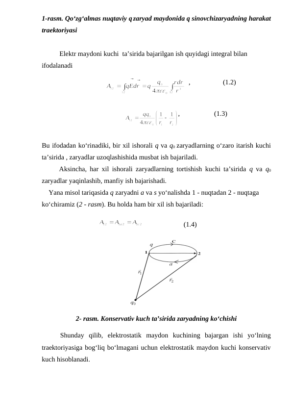 1-rasm. Qo‘zg‘almas nuqtaviy q zaryad maydonida q sinovchizaryadning harakat
traektoriyasi
Elektr maydoni kuchi  ta’sirida bajarilgan ish quyidagi integral bilan 
ifodalanadi
                 
  ,                   (1.2)
                       
,                    (1.3)         
Bu ifodadan ko‘rinadiki, bir xil ishorali q va q0 zaryadlarning o‘zaro itarish kuchi
ta’sirida , zaryadlar uzoqlashishida musbat ish bajariladi.
Aksincha, har xil ishorali zaryadlarning tortishish kuchi ta’sirida  q  va  q0
zaryadlar yaqinlashib, manfiy ish bajarishadi.
    Yana misol tariqasida q zaryadni a va s yo‘nalishda 1 - nuqtadan 2 - nuqtaga 
ko‘chiramiz (2 - rasm). Bu holda ham bir xil ish bajariladi:
                                 
                        (1.4)
2- rasm. Konservativ kuch ta’sirida zaryadning ko‘chishi
    Shunday  qilib,  elektrostatik  maydon  kuchining  bajargan  ishi  yo‘lning
traektoriyasiga bog‘liq bo‘lmagani uchun elektrostatik maydon kuchi konservativ
kuch hisoblanadi.
