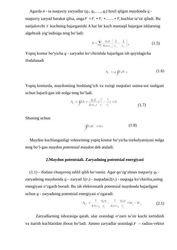     Agarda n - ta nuqtaviy zaryadlar (q1, q2,…., qn) hosil qilgan maydonda q - 
nuqtaviy zaryad harakat qilsa, unga
Fn
F
F
F








........
2
1
kuchlar ta’sir qiladi. Bu 
natijalovchi F
 kuchning bajarganishi A har bir kuch mustaqil bajargan ishlarning 
algebraik yig‘indisiga teng bo‘ladi:
                  
,                      (1.5)  
Yopiq kontur bo‘yicha q - zaryadni ko‘chirishda bajarilgan ish quyidagicha 
ifodalanadi
                          
,                            (1.6)
Yopiq konturda, maydonning boshlang‘ich va oxirgi nuqtalari ustma-ust tushgani
uchun bajaril-gan ish nolga teng bo‘ladi.
                         
                    (1.7)
Shuning uchun
                              
,                         (1.8)
    Maydon kuchlanganligi vektorining yopiq kontur bo‘yicha tsirkulyatsiyasi nolga
teng bo‘l-gan maydon potentsial maydon deb ataladi.
2.Maydon potentsiali. Zaryadning potentsial energiyasi
    (1.1) - ifodani chuqurroq tahlil qilib ko‘ramiz. Agar qo‘zg‘almas nuqtaviy q0 - 
zaryadning maydonida q – zaryad 1(r1) - nuqtadan2(r2) - nuqtaga ko‘chirilsa,uning 
energiyasi o‘zgarib boradi. Bu ish elektrostatik potentsial maydonda bajarilgani 
uchun q - zaryadning potentsial energiyasi o‘zgaradi:
            
              (2.1)
Zaryadlarning ishorasiga qarab, ular orasidagi o‘zaro ta’sir kuchi tortishish
va itarish kuchlaridan iborat bo‘ladi. Ammo zaryadlar orasidagir – radius-vektor
