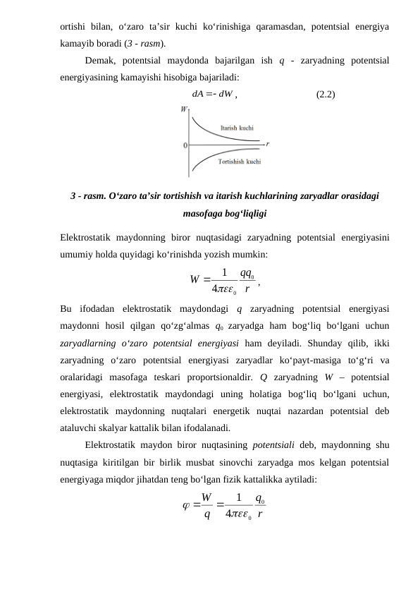 ortishi  bilan,  o‘zaro  ta’sir  kuchi  ko‘rinishiga  qaramasdan,  potentsial  energiya
kamayib boradi (3 - rasm).
Demak,  potentsial  maydonda  bajarilgan  ish  q -  zaryadning  potentsial
energiyasining kamayishi hisobiga bajariladi:
                               
dW
dA

,                                (2.2)
3 - rasm. O‘zaro ta’sir tortishish va itarish kuchlarining zaryadlar orasidagi
masofaga bog‘liqligi
Elektrostatik  maydonning  biror  nuqtasidagi  zaryadning  potentsial energiyasini
umumiy holda quyidagi ko‘rinishda yozish mumkin:
r
qq
W
0
0
4
1


,               
Bu  ifodadan  elektrostatik  maydondagi  q  zaryadning  potentsial  energiyasi
maydonni  hosil  qilgan  qo‘zg‘almas  q0  zaryadga  ham  bog‘liq  bo‘lgani  uchun
zaryadlarning  o‘zaro  potentsial  energiyasi  ham  deyiladi.  Shunday  qilib,  ikki
zaryadning  o‘zaro  potentsial  energiyasi  zaryadlar  ko‘payt-masiga  to‘g‘ri  va
oralaridagi  masofaga  teskari  proportsionaldir.  Q  zaryadning  W –  potentsial
energiyasi,  elektrostatik  maydondagi  uning  holatiga  bog‘liq  bo‘lgani  uchun,
elektrostatik  maydonning  nuqtalari  energetik  nuqtai  nazardan  potentsial  deb
ataluvchi skalyar kattalik bilan ifodalanadi.
Elektrostatik maydon biror nuqtasining  potentsiali  deb, maydonning shu
nuqtasiga kiritilgan bir birlik musbat sinovchi zaryadga mos kelgan potentsial
energiyaga miqdor jihatdan teng bo‘lgan fizik kattalikka aytiladi:
r
q
q
W
0
0
4
1




