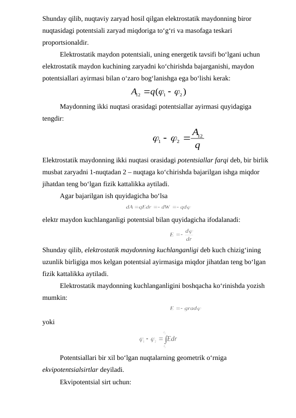 Shunday qilib, nuqtaviy zaryad hosil qilgan elektrostatik maydonning biror 
nuqtasidagi potentsiali zaryad miqdoriga to‘g‘ri va masofaga teskari 
proportsionaldir. 
Elektrostatik maydon potentsiali, uning energetik tavsifi bo‘lgani uchun 
elektrostatik maydon kuchining zaryadni ko‘chirishda bajarganishi, maydon 
potentsiallari ayirmasi bilan o‘zaro bog‘lanishga ega bo‘lishi kerak:
)
(
2
1
12
q   
A
Maydonning ikki nuqtasi orasidagi potentsiallar ayirmasi quyidagiga 
tengdir:
q
A12
2
1
   
        
Elektrostatik maydonning ikki nuqtasi orasidagi potentsiallar farqi deb, bir birlik 
musbat zaryadni 1-nuqtadan 2 – nuqtaga ko‘chirishda bajarilgan ishga miqdor 
jihatdan teng bo‘lgan fizik kattalikka aytiladi.
Agar bajarilgan ish quyidagicha bo‘lsa
elektr maydon kuchlanganligi potentsial bilan quyidagicha ifodalanadi:
           
Shunday qilib, elektrostatik maydonning kuchlanganligi deb kuch chizig‘ining 
uzunlik birligiga mos kelgan potentsial ayirmasiga miqdor jihatdan teng bo‘lgan 
fizik kattalikka aytiladi.
Elektrostatik maydonning kuchlanganligini boshqacha ko‘rinishda yozish 
mumkin: 
               
yoki
Potentsiallari bir xil bo‘lgan nuqtalarning geometrik o‘rniga 
ekvipotentsialsirtlar deyiladi.
Ekvipotentsial sirt uchun:
