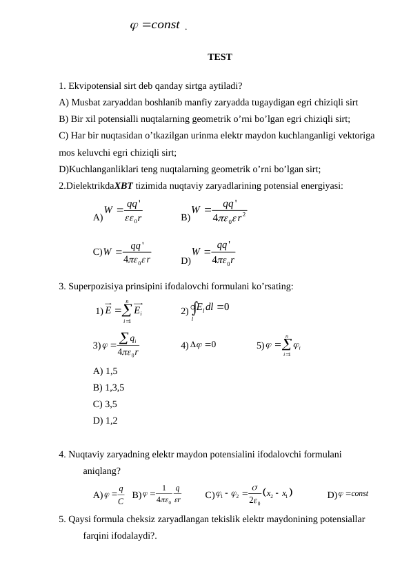                              
 const
 .
TEST 
1. Ekvipotensial sirt deb qanday sirtga aytiladi?
A) Musbat zaryaddan boshlanib manfiy zaryadda tugaydigan egri chiziqli sirt
B) Bir xil potensialli nuqtalarning geometrik o’rni bo’lgan egri chiziqli sirt;
C) Har bir nuqtasidan o’tkazilgan urinma elektr maydon kuchlanganligi vektoriga 
mos keluvchi egri chiziqli sirt;
D)Kuchlanganliklari teng nuqtalarning geometrik o’rni bo’lgan sirt;
2.DielektrikdaXBT tizimida nuqtaviy zaryadlarining potensial energiyasi:               
A)
0
qq'
W
 r

B)
2
0
'
4
qq
W
 r

C)
0
'
4
qq
W
 r

D)
0
'
4
qq
W
 r

3. Superpozisiya prinsipini ifodalovchi formulani ko’rsating: 
 1)



n
i
iE
E
1
2)

l
Eldl
0
3)
r
qi
 40
 
4)
 0
 5)



n
i
i
1


A) 1,5
B) 1,3,5
C) 3,5
D) 1,2
4. Nuqtaviy zaryadning elektr maydon potensialini ifodalovchi formulani 
aniqlang?
A)
C
 q
B)
r
q
 

0
4
 1
C)


1
2
2
1
0
2
х
х







D)
const

5. Qaysi formula cheksiz zaryadlangan tekislik elektr maydonining potensiallar 
farqini ifodalaydi?.
