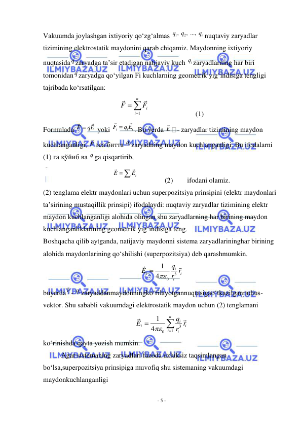  
- 5 - 
 
Vakuumda joylashgan ixtiyoriy qo‘zg‘almas 
1
, 2
, ..., 
n
q
q
q nuqtaviy zaryadlar 
tizimining elektrostatik maydonini qarab chiqamiz. Maydonning ixtiyoriy 
nuqtasida q zaryadga ta’sir etadigan natijaviy kuch 
iq zaryadlarning har biri 
tomonidan q zaryadga qo‘yilgan Fi kuchlarning geometrik yig‘indisiga tengligi 
tajribada ko‘rsatilgan: 
1
n
i
i
F
F

 
                          (1) 
Formulada F
 qE
 yoki 
i
i
i
F
 q E
. Bu yerda E
- zaryadlar tizimining maydon 
kuchlanganligi, F эса битта 
iq zaryadning maydon kuchlanganligi. Bu ifodalarni 
(1) га қўйиб ва q ga qisqartirib, 
           
i
E
E
 
               (2)        ifodani olamiz. 
(2) tenglama elektr maydonlari uchun superpozitsiya prinsipini (elektr maydonlari 
ta’sirining mustaqillik prinsipi) ifodalaydi: nuqtaviy zaryadlar tizimining elektr 
maydon kuchlanganligi alohida olingan shu zaryadlarning har birining maydon 
kuchlanganliklarining geometrik yig‘indisiga teng. 
Boshqacha qilib aytganda, natijaviy maydonni sistema zaryadlarininghar birining 
alohida maydonlarining qo‘shilishi (superpozitsiya) deb qarashmumkin. 
3
0
1
4
i
i
i
i
q
E
 r r

 
buyerda ir - 
iq zaryaddanmaydonningko‘rilayotgannuqtasigao‘tkazilganradius-
vektor. Shu sababli vakuumdagi elektrostatik maydon uchun (2) tenglamani 
3
1
0
1
4
n
i
i
i
i
i
q
E
r r




 
ko‘rinishda qayta yozish mumkin. 
Agar sistemaning zaryadlari fazoda uzluksiz taqsimlangan 
bo‘lsa,superpozitsiya prinsipiga muvofiq shu sistemaning vakuumdagi 
maydonkuchlanganligi 
