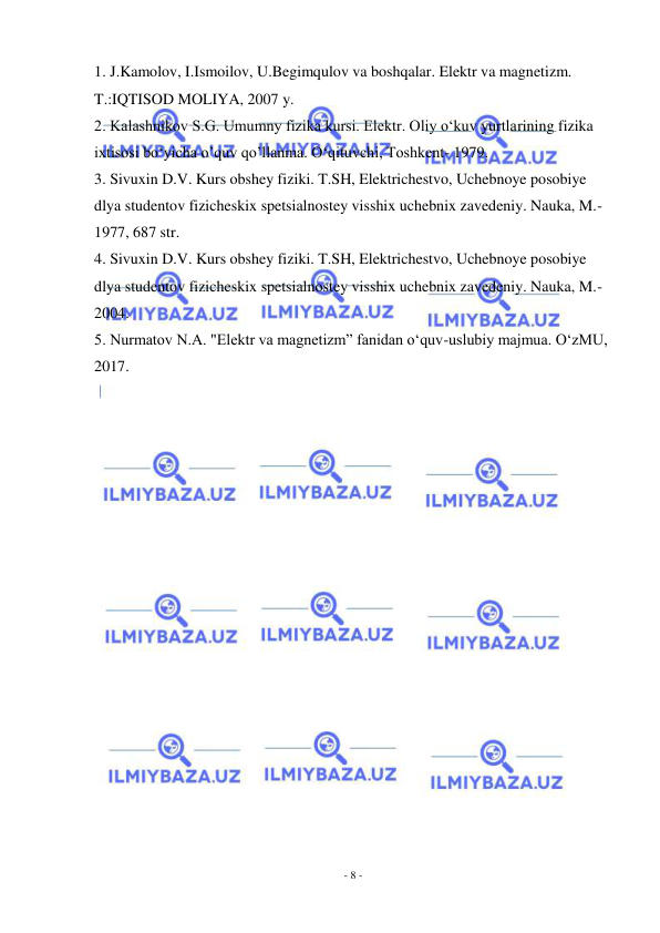  
- 8 - 
 
1. J.Kamolov, I.Ismoilov, U.Begimqulov va boshqalar. Elektr va magnetizm. 
T.:IQTISOD MOLIYA, 2007 y. 
2. Kalashnikov S.G. Umumny fizika kursi. Elektr. Oliy o‘kuv yurtlarining fizika 
ixtisosi bo‘yicha o’quv qo’llanma. O‘qituvchi, Toshkent- 1979. 
3. Sivuxin D.V. Kurs obshey fiziki. T.SH, Elektrichestvo, Uchebnoye posobiye 
dlya studentov fizicheskix spetsialnostey visshix uchebnix zavedeniy. Nauka, M.-
1977, 687 str. 
4. Sivuxin D.V. Kurs obshey fiziki. T.SH, Elektrichestvo, Uchebnoye posobiye 
dlya studentov fizicheskix spetsialnostey visshix uchebnix zavedeniy. Nauka, M.-
2004. 
5. Nurmatov N.A. "Elektr va magnetizm” fanidan o‘quv-uslubiy majmua. O‘zMU, 
2017. 
 
