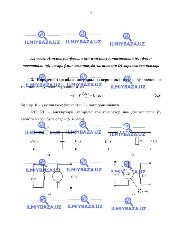  
 
4 
 
 
 
 
 
5.2-расм. Амплитуда-фазали (а); амплитуда-частотали (б); фаза-
частотали (в); логарифмик амплитуда частотали (г) харакетистикалар. 
 
2. Биринчи тартибли инерциал (апериодик) звено. Бу звенонинг 
тенгламаси қўйидаги кўринишга эга. 
( )
( )
( )
K x t
dt
T dy t
y t



 
 
 
 
 
(5.5) 
бу ерда K – узатиш коэффициенти; T – вақт доимийлиги. 
RC, RL – занжирлари, ўзгармас ток генератор ива двигателлари бу 
звенога мисол бўла олади (5.3-расм). 
 
 
 
 
 
 
 
 
 
 
 
 
 
 
 
ωдв(y) 
Дв 
г) 
UЯ(х) 
ŠЧ 
ŠЧ 
UŠ(х) 
Г 
EГ(y) 
в) 
R 
L 
U1(x) 
U2(y) 
б) 
С 
R 
U1(x) 
U2(y) 
а) 
