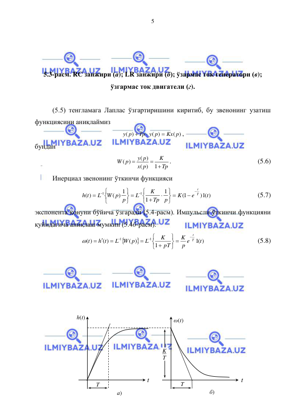  
 
5 
 
 
 
5.3-расм. RC занжири (а); LR занжири (б); ўзармас ток генератори (в);  
ўзгармас ток двигатели (г). 
 
(5.5) тенгламага Лаплас ўзгартиришини киритиб, бу звенонинг узатиш 
функциясини аниқлаймиз 
( )
( )
( )
Kx p
Tp y p
y p



, 
бундан 
Tp
K
p
x
y p
W p
 

1
)
(
( )
( )
. 
 
 
 
 
(5.6) 
Инерциал звенонинг ўткинчи функцияси 
) (1 )
1(
1
1
( ) 1
( )
1
1
t
e
K
p
Tp
K
L
W p p
L
h t
T
 t




















 
 
 
(5.7) 
экспонента қонуни бўйича ўзгаради (5.4-расм). Импульсли ўткинчи функцияни 
қуйидагича аниқлаш мумкин (5.4б-расм). 


(1 )
1
( )
( )
( )
1
1
t
p e
K
pT
K
L
L W p
h t
t
T
 t












 

 
 
 
(5.8) 
 
 
 
 
 
 
 
 
 
 
 
h(t) 
t  
t  
ω(t) 
K 
T 
 
T 
T 
а) 
б) 
