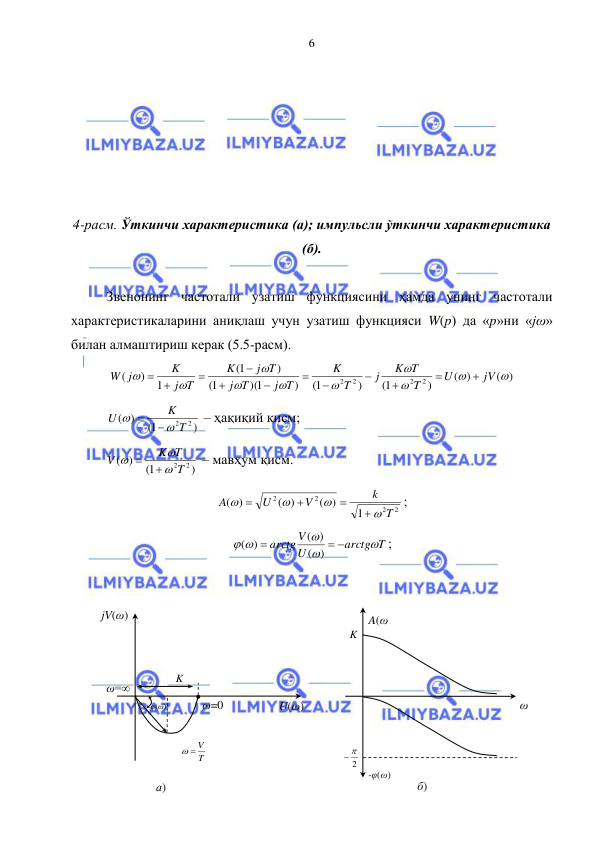  
 
6 
 
 
 
 
 
 
4-расм. Ўткинчи характеристика (а); импульсли ўткинчи характеристика 
(б). 
 
Звенонинг частотали узатиш функциясини ҳамда унинг частотали 
характеристикаларини аниқлаш учун узатиш функцияси W(p) да «p»ни «jω» 
билан алмаштириш керак (5.5-расм). 
( )
( )
)
1(
)
1(
)
)(1
1(
)
1(
1
)
(
2
2
2 2










jV
U
T
K T
j
T
K
j T
T
j
j T
K
j T
K
W j










 
 
)
1(
)
(
2
2T
K
U




 – ҳақиқий қисм; 
)
1(
)
(
2T 2
K T
V





 – мавҳум қисм. 
2
2
2
2
1
( )
( )
)
(
T
k
V
U
A








; 
arctg T
U
arctg V



 
 

)
(
( )
( )
; 
 
 
 
 
 
 
 
 
 
jV(ω) 
а) 
U(ω) 
ω=∞ 
ω=0 
K 
T
  V
 
φ(ω) 
A(ω
) 
2
 
 
б) 
ω 
-φ(ω) 
K 
