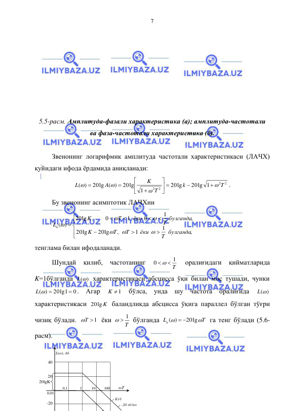  
 
7 
 
 
 
 
 
 
 
5.5-расм. Амплитуда-фазали характеристика (а); амплитуда-частотали  
ва фаза-частотали характеристика (б). 
 
Звенонинг логарифмик амплитуда частотали характеристикаси (ЛАЧХ) 
қуйидаги ифода ёрдамида аниқланади: 
2
2
2 2
20lg 1
lg
20
1
20lg
20lg ( )
( )
T
k
T
K
A
L






 








. 
Бу звенонинг асимптотик ЛАЧХни  













,
1
1
,
20lg
lg
20
,
1
0
1
0
,
lg
20
)
(
T булганда
ёки
T
T
K
T булганда
ёки
Т
K
La






  
тенглама билан ифодаланади. 
Шундай 
қилиб, 
частотанинг 
T
1
0
  
 
оралиғидаги 
қийматларида 
K=1бўлганда 
L()
 характеристикаси абсцисса ўқи билан мос тушади, чунки 
0
20lg1
( )

L  
. Агар 
K 1
 бўлса, унда шу частота оралиғида 
L()
 
характеристикаси 
20lg K
 баландликда абсцисса ўқига параллел бўлган тўғри 
чизиқ бўлади. 
T 1
 ёки 
T
  1
 бўлганда 
T
La


20lg
( )
 
 га тенг бўлади (5.6-
расм). 
 
 
20 
40 
-20 
20lgK 
0,1 
0,01 
1 
10 
100 
K≠1 
L(ω), дб 
-20 дб/дек 
ωT 
