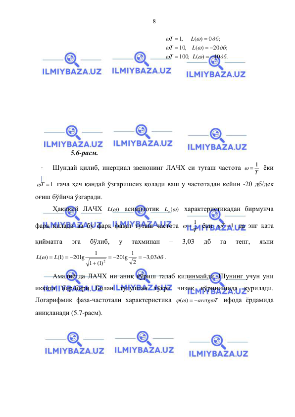  
 
8 
.
40
( )
,
100
;
20
( )
,
10
;
0
( )
,1
дб
L
T
дб
L
T
дб
L
T
 

 









 
 
 
 
 
 
 
 
5.6-расм. 
Шундай қилиб, инерциал звенонинг ЛАЧХ си туташ частота 
T
  1
 ёки 
T 1
 гача ҳеч қандай ўзгаришсиз қолади ваш у частотадан кейин -20 дб/дек 
оғиш бўйича ўзгаради.  
Ҳақиқий ЛАЧХ 
L()
 асимптотик 
Lа ()
 характеристикадан бирмунча 
фарқ қилади ва бу фарқ фақат туташ частота 
T
  1
 ёки 
T 1
 да энг ката 
қийматга 
эга 
бўлиб, 
у 
тахминан 
– 
3,03 
дб 
га 
тенг, 
яъни 
дб
L
L
03
,3
2
lg 1
20
)1(
1
1
20lg
)1(
)
(
2
 



 
 
. 
Амалиётда ЛАЧХ ни аниқ кўриш талаб қилинмайди. Шунинг учун уни 
иккита бир-бири Билан тутушган тўғри чизиқ кўринишида қурилади. 
Логарифмик фаза-частотали характеристика 
arctgT
 
( )  
 ифода ёрдамида 
аниқланади (5.7-расм).  
