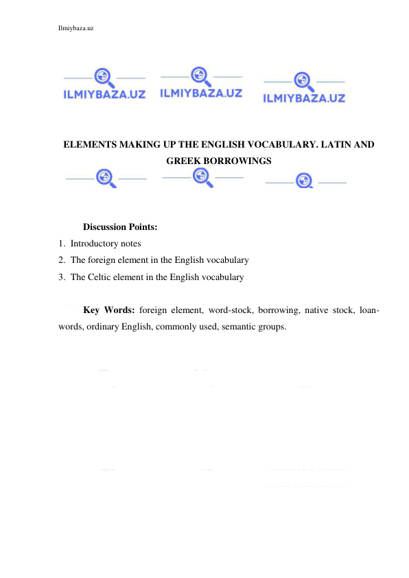 Ilmiybaza.uz 
 
 
 
 
 
 
 
ELEMENTS MAKING UP THE ENGLISH VOCABULARY. LATIN AND 
GREEK BORROWINGS 
 
 
 
Discussion Points: 
1.  Introductory notes 
2.  The foreign element in the English vocabulary 
3.  The Celtic element in the English vocabulary 
 
Key Words: foreign element, word-stock, borrowing, native stock, loan-
words, ordinary English, commonly used, semantic groups. 
 
 
 
 
 
 
 
 
 
 
 
 
