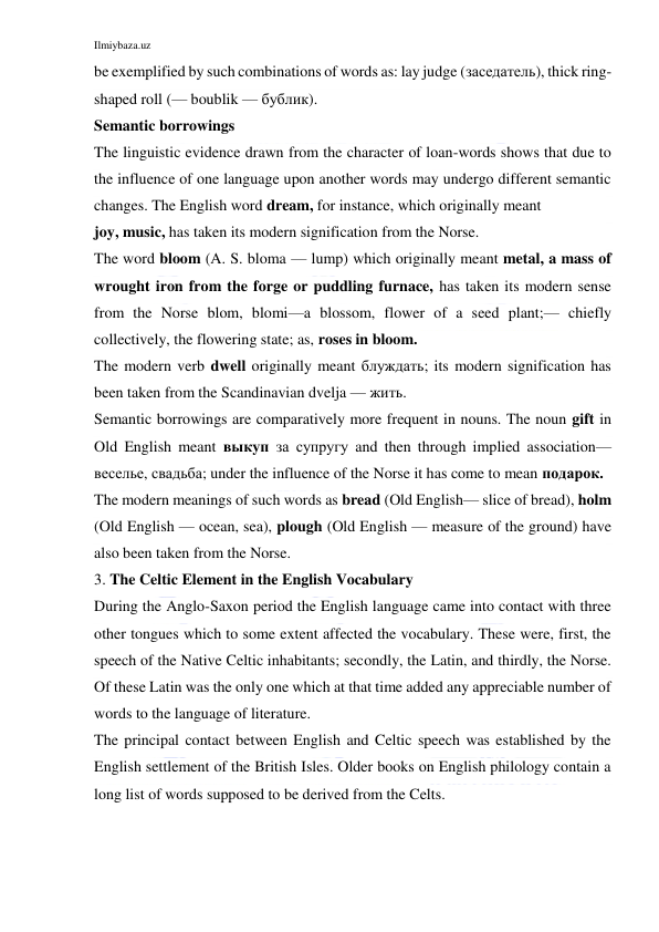 Ilmiybaza.uz 
 
be exemplified by such combinations of words as: lay judge (заседатель), thick ring-
shaped roll (— boublik — бублик). 
Semantic borrowings 
The linguistic evidence drawn from the character of loan-words shows that due to 
the influence of one language upon another words may undergo different semantic 
changes. The English word dream, for instance, which originally meant 
joy, music, has taken its modern signification from the Norse. 
The word bloom (A. S. bloma — lump) which originally meant metal, a mass of 
wrought iron from the forge or puddling furnace, has taken its modern sense 
from the Norse blom, blomi—a blossom, flower of a seed plant;— chiefly 
collectively, the flowering state; as, roses in bloom. 
The modern verb dwell originally meant блуждать; its modern signification has 
been taken from the Scandinavian dvelja — жить. 
Semantic borrowings are comparatively more frequent in nouns. The noun gift in 
Old English meant выкуп за супругу and then through implied association—
веселье, свадьба; under the influence of the Norse it has come to mean подарок. 
The modern meanings of such words as bread (Old English— slice of bread), holm 
(Old English — ocean, sea), plough (Old English — measure of the ground) have 
also been taken from the Norse. 
3. The Celtic Element in the English Vocabulary 
During the Anglo-Saxon period the English language came into contact with three 
other tongues which to some extent affected the vocabulary. These were, first, the 
speech of the Native Celtic inhabitants; secondly, the Latin, and thirdly, the Norse. 
Of these Latin was the only one which at that time added any appreciable number of 
words to the language of literature. 
The principal contact between English and Celtic speech was established by the 
English settlement of the British Isles. Older books on English philology contain a 
long list of words supposed to be derived from the Celts. 
