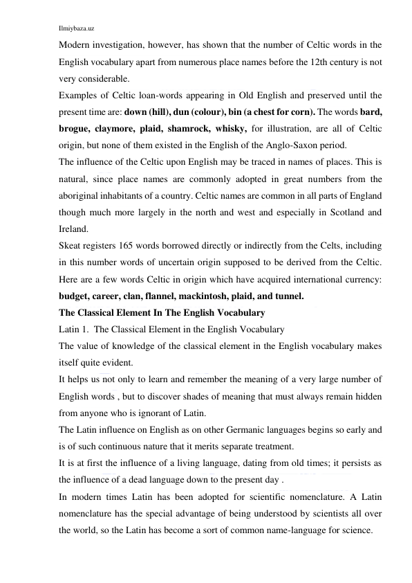 Ilmiybaza.uz 
 
Modern investigation, however, has shown that the number of Celtic words in the 
English vocabulary apart from numerous place names before the 12th century is not 
very considerable. 
Examples of Celtic loan-words appearing in Old English and preserved until the 
present time are: down (hill), dun (colour), bin (a chest for corn). The words bard, 
brogue, claymore, plaid, shamrock, whisky, for illustration, are all of Celtic 
origin, but none of them existed in the English of the Anglo-Saxon period. 
The influence of the Celtic upon English may be traced in names of places. This is 
natural, since place names are commonly adopted in great numbers from the 
aboriginal inhabitants of a country. Celtic names are common in all parts of England 
though much more largely in the north and west and especially in Scotland and 
Ireland. 
Skeat registers 165 words borrowed directly or indirectly from the Celts, including 
in this number words of uncertain origin supposed to be derived from the Celtic. 
Here are a few words Celtic in origin which have acquired international currency: 
budget, career, clan, flannel, mackintosh, plaid, and tunnel. 
The Classical Element In The English Vocabulary 
Latin 1.  The Classical Element in the English Vocabulary 
The value of knowledge of the classical element in the English vocabulary makes 
itself quite evident. 
It helps us not only to learn and remember the meaning of a very large number of 
English words , but to discover shades of meaning that must always remain hidden 
from anyone who is ignorant of Latin. 
The Latin influence on English as on other Germanic languages begins so early and 
is of such continuous nature that it merits separate treatment. 
It is at first the influence of a living language, dating from old times; it persists as 
the influence of a dead language down to the present day . 
In modern times Latin has been adopted for scientific nomenclature. A Latin 
nomenclature has the special advantage of being understood by scientists all over 
the world, so the Latin has become a sort of common name-language for science. 
