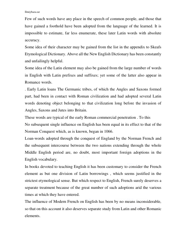 Ilmiybaza.uz 
 
Few of such words have any place in the speech of common people, and those that 
have gained a foothold have been adopted from the language of the learned. It is 
impossible to estimate, far less enumerate, these later Latin words with absolute 
accuracy. 
Some idea of their character may be gained from the list in the appendix to Skeafs 
Etymological Dictionary. Above all the New English Dictionary has been constantly 
and unfailingly helpful. 
Some idea of the Latin element may also be gained from the large number of words 
in English with Latin prefixes and suffixes; yet some of the latter also appear in 
Romance words. 
. Early Latin loans The Germanic tribes, of which the Angles and Saxons formed 
part, had been in contact with Roman civilization and had adopted several Latin 
words denoting object belonging to that civilization long before the invasion of 
Angles, Saxons and Jutes into Britain. 
These words are typical of the early Roman commercial penetration . To this 
No subsequent single influence on English has been equal in its effect to that of the 
Norman Conquest which, as is known, began in 1066. 
Loan-words adopted through the conquest of England by the Norman French and 
the subsequent intercourse between the two nations extending through the whole 
Middle English period are, no doubt, most important foreign adoptions in the 
English vocabulary. 
In books devoted to teaching English it has been customary to consider the French 
element as but one division of Latin borrowings , which seems justified in the 
strictest etymological sense. But which respect to English, French surely deserves a 
separate treatment because of the great number of such adoptions arid the various 
times at which they have entered. 
The influence of Modern French on English has been by no means inconsiderable, 
so that on this account it also deserves separate study from Latin and other Romanic 
elements. 
 
