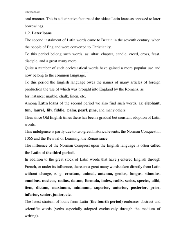 Ilmiybaza.uz 
 
oral manner. This is a distinctive feature of the oldest Latin loans as opposed to later 
borrowings. 
1.2. Later loans 
The second instalment of Latin words came to Britain in the seventh century, when 
the people of England were converted to Christianity. 
To this period belong such words, as: altar, chapter, candle, creed, cross, feast, 
disciple, and a great many more. 
Quite a number of such ecclesiastical words have gained a more popular use and 
now belong to the common language. 
To this period the English language owes the names of many articles of foreign 
production the use of which was brought into England by the Romans, as 
for instance: marble, chalk, linen, etc. 
Among Latin loans of the second period we also find such words, as: elephant,  
tun,  laurel,  lily, fiddle,  palm, pearl, pine, and many others. 
Thus since Old English times there has been a gradual but constant adoption of Latin 
words. 
This indulgence is partly due to two great historical events: the Norman Conquest in 
1066 and the Revival of Learning, the Renaissance. 
The influence of the Norman Conquest upon the English language is often called 
the Latin of the third period. 
In addition to the great stock of Latin words that have j entered English through 
French, or under its influence, there are a great many words taken directly from Latin 
without change, e. g. erratum, animal, antenna, genius, fungus, stimulus, 
omnibus, nucleus, radius, datum, formula, index, radix, series, species, alibi, 
item, dictum, maximum, minimum, superior, anterior, posterior, prior, 
inferior, senior, junior, etc. 
The latest stratum of loans from Latin (the fourth period) embraces abstract and 
scientific words (verbs especially adopted exclusively through the medium of 
writing). 
