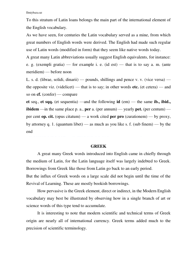 Ilmiybaza.uz 
 
To this stratum of Latin loans belongs the main part of the international element of 
the English vocabulary. 
As we have seen, for centuries the Latin vocabulary served as a mine, from which 
great numbers of English words were derived. The English had made such regular 
use of Latin words (modified in form) that they seem like native words today. 
A great many Latin abbreviations usually suggest English equivalents, for instance: 
e. g. (exempli gratia) — for example i. e. (id est) — that is to say a. m. (ante 
meridiem) — before noon 
L. s. d. (librae, solidi, dinarii) — pounds, shillings and pence v. v. (vice versa) — 
the opposite viz. (videlicet) — that is to say; in other words etc. (et cetera) — and 
so on cf. (confer) — compare 
et seq., et sqq. (et sequentia) —and the following id (em) — the same ib., ibid., 
ibidem —in the same place p. a., per a. (per annum) — yearly pet. (per centum) — 
per cent op. cit. (opus citatum) — a work cited per pro (curationem) — by proxy, 
by attorney q. 1. (quantum libet) — as much as you like s. f. (sub finem) — by the 
end 
 
GREEK 
A great many Greek words introduced into English came in chiefly through 
the medium of Latin, for the Latin language itself was largely indebted to Greek. 
Borrowings from Greek like those from Latin go back to an early period. 
But the influx of Greek words on a large scale did not begin until the time of the 
Revival of Learning. These are mostly bookish borrowings. 
How pervasive is the Greek element, direct or indirect, in the Modern English 
vocabulary may best be illustrated by observing how in a single branch of art or 
science words of this type tend to accumulate. 
It is interesting to note that modern scientific and technical terms of Greek 
origin are nearly all of international currency. Greek terms added much to the 
precision of scientific terminology. 
