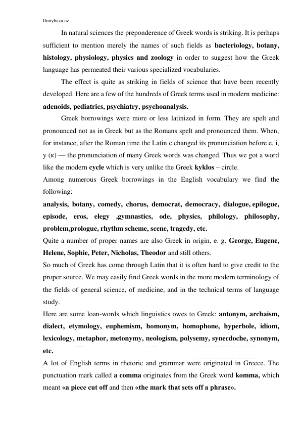 Ilmiybaza.uz 
 
In natural sciences the preponderence of Greek words is striking. It is perhaps 
sufficient to mention merely the names of such fields as bacteriology, botany, 
histology, physiology, physics and zoology in order to suggest how the Greek 
language has permeated their various specialized vocabularies. 
The effect is quite as striking in fields of science that have been recently 
developed. Here are a few of the hundreds of Greek terms used in modern medicine: 
adenoids, pediatrics, psychiatry, psychoanalysis. 
Greek borrowings were more or less latinized in form. They are spelt and 
pronounced not as in Greek but as the Romans spelt and pronounced them. When, 
for instance, after the Roman time the Latin с changed its pronunciation before e, i, 
у (к) — the pronunciation of many Greek words was changed. Thus we got a word 
like the modern cycle which is very unlike the Greek kyklos – circle. 
Among numerous Greek borrowings in the English vocabulary we find the 
following: 
analysis,  botany,  comedy,  chorus,  democrat,  democracy,  dialogue, epilogue, 
episode, eros, elegy ,gymnastics, ode, physics, philology, philosophy, 
problem,prologue, rhythm scheme, scene, tragedy, etc. 
Quite a number of proper names are also Greek in origin, e. g. George, Eugene, 
Helene, Sophie, Peter, Nicholas, Theodor and still others. 
So much of Greek has come through Latin that it is often hard to give credit to the 
proper source. We may easily find Greek words in the more modern terminology of 
the fields of general science, of medicine, and in the technical terms of language 
study. 
Here are some loan-words which linguistics owes to Greek: antonym, archaism, 
dialect, etymology, euphemism, homonym, homophone, hyperbole, idiom, 
lexicology, metaphor, metonymy, neologism, polysemy, synecdoche, synonym, 
etc. 
A lot of English terms in rhetoric and grammar were originated in Greece. The 
punctuation mark called a comma originates from the Greek word komma, which 
meant «a piece cut off and then «the mark that sets off a phrase». 
