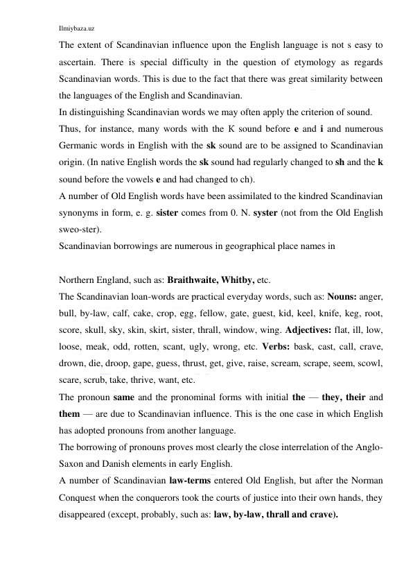 Ilmiybaza.uz 
 
The extent of Scandinavian influence upon the English language is not s easy to 
ascertain. There is special difficulty in the question of etymology as regards 
Scandinavian words. This is due to the fact that there was great similarity between 
the languages of the English and Scandinavian. 
In distinguishing Scandinavian words we may often apply the criterion of sound. 
Thus, for instance, many words with the К sound before e and i and numerous 
Germanic words in English with the sk sound are to be assigned to Scandinavian 
origin. (In native English words the sk sound had regularly changed to sh and the k 
sound before the vowels e and had changed to ch). 
A number of Old English words have been assimilated to the kindred Scandinavian 
synonyms in form, e. g. sister comes from 0. N. syster (not from the Old English 
sweo-ster). 
Scandinavian borrowings are numerous in geographical place names in 
 
Northern England, such as: Braithwaite, Whitby, etc. 
The Scandinavian loan-words are practical everyday words, such as: Nouns: anger, 
bull, by-law, calf, cake, crop, egg, fellow, gate, guest, kid, keel, knife, keg, root, 
score, skull, sky, skin, skirt, sister, thrall, window, wing. Adjectives: flat, ill, low, 
loose, meak, odd, rotten, scant, ugly, wrong, etc. Verbs: bask, cast, call, crave, 
drown, die, droop, gape, guess, thrust, get, give, raise, scream, scrape, seem, scowl, 
scare, scrub, take, thrive, want, etc. 
The pronoun same and the pronominal forms with initial the — they, their and 
them — are due to Scandinavian influence. This is the one case in which English 
has adopted pronouns from another language. 
The borrowing of pronouns proves most clearly the close interrelation of the Anglo-
Saxon and Danish elements in early English. 
A number of Scandinavian law-terms entered Old English, but after the Norman 
Conquest when the conquerors took the courts of justice into their own hands, they 
disappeared (except, probably, such as: law, by-law, thrall and crave). 
