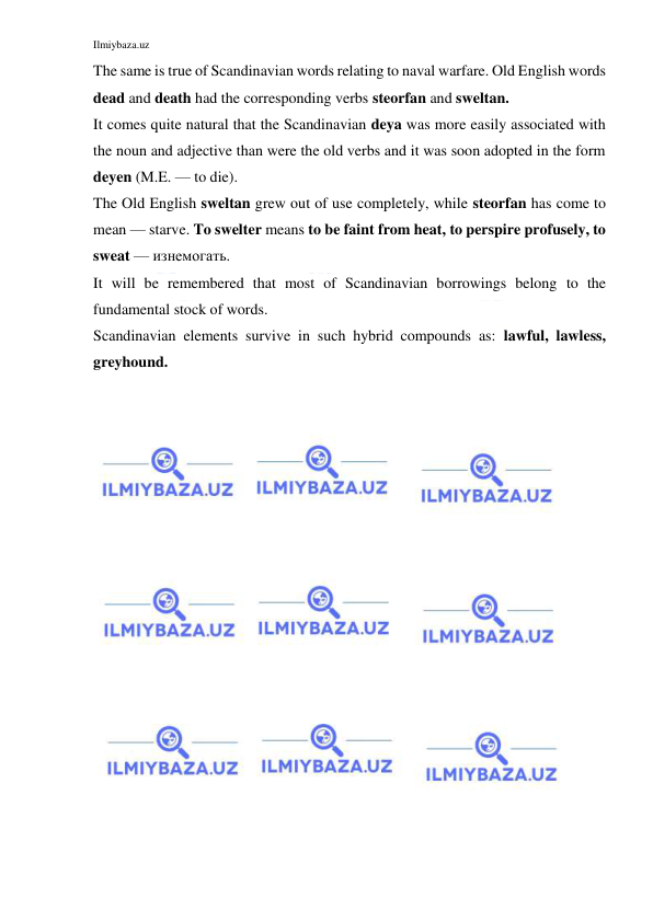 Ilmiybaza.uz 
 
The same is true of Scandinavian words relating to naval warfare. Old English words 
dead and death had the corresponding verbs steorfan and sweltan. 
It comes quite natural that the Scandinavian deya was more easily associated with 
the noun and adjective than were the old verbs and it was soon adopted in the form 
deyen (M.E. — to die). 
The Old English sweltan grew out of use completely, while steorfan has come to 
mean — starve. To swelter means to be faint from heat, to perspire profusely, to 
sweat — изнемогать. 
It will be remembered that most of Scandinavian borrowings belong to the 
fundamental stock of words. 
Scandinavian elements survive in such hybrid compounds as: lawful, lawless, 
greyhound. 
 
  
