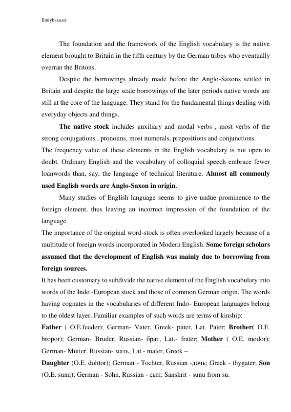 Ilmiybaza.uz 
 
 
The foundation and the framework of the English vocabulary is the native 
element brought to Britain in the fifth century by the German tribes who eventually 
overran the Britons. 
Despite the borrowings already made before the Anglo-Saxons settled in 
Britain and despite the large scale borrowings of the later periods native words are 
still at the core of the language. They stand for the fundamental things dealing with 
everyday objects and things. 
The native stock includes auxiliary and modal verbs , most verbs of the 
strong conjugations , pronouns, most numerals, prepositions and conjunctions. 
The frequency value of these elements in the English vocabulary is not open to 
doubt. Ordinary English and the vocabulary of colloquial speech embrace fewer 
loanwords than, say, the language of technical literature. Almost all commonly 
used English words are Anglo-Saxon in origin. 
Many studies of English language seems to give undue prominence to the 
foreign element, thus leaving an incorrect impression of the foundation of the 
language. 
The importance of the original word-stock is often overlooked largely because of a 
multitude of foreign words incorporated in Modern English. Some foreign scholars 
assumed that the development of English was mainly due to borrowing from 
foreign sources. 
It has been customary to subdivide the native element of the English vocabulary into 
words of the Indo -European stock and those of common German origin. The words 
having cognates in the vocabularies of different Indo- European languages belong 
to the oldest layer. Familiar examples of such words are terms of kinship: 
Father ( O.E.feeder); German- Vater, Greek- pater, Lat. Pater; Brother( O.E. 
bropor); German- Bruder, Russian- брат, Lat.- frater; Mother ( O.E. modor); 
German- Mutter, Russian- мать, Lat.- mater, Greek – 
Daughter (O.E. dohtor); German - Tochter, Russian -дочь; Greek - thygater; Son 
(O.E. sunu); German - Sohn, Russian - сын; Sanskrit - sunu from su. 
