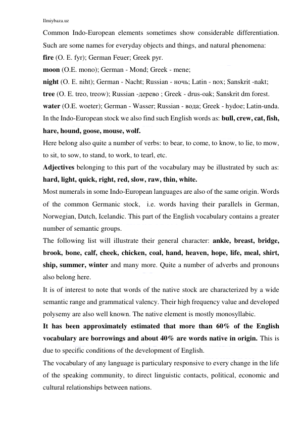 Ilmiybaza.uz 
 
Common Indo-European elements sometimes show considerable differentiation. 
Such are some names for everyday objects and things, and natural phenomena: 
fire (О. Е. fyr); German Feuer; Greek pyr. 
moon (O.E. mono); German - Mond; Greek - mene; 
night (О. Е. niht); German - Nacht; Russian - ночь; Latin - nox; Sanskrit -nakt; 
tree (O. E. treo, treow); Russian -дерево ; Greek - drus-oak; Sanskrit dm forest. 
water (O.E. woeter); German - Wasser; Russian - вода; Greek - hydoe; Latin-unda. 
In the Indo-European stock we also find such English words as: bull, crew, cat, fish, 
hare, hound, goose, mouse, wolf. 
Here belong also quite a number of verbs: to bear, to come, to know, to lie, to mow, 
to sit, to sow, to stand, to work, to tearl, etc. 
Adjectives belonging to this part of the vocabulary may be illustrated by such as: 
hard, light, quick, right, red, slow, raw, thin, white. 
Most numerals in some Indo-European languages are also of the same origin. Words 
of the common Germanic stock,  i.e. words having their parallels in German, 
Norwegian, Dutch, Icelandic. This part of the English vocabulary contains a greater 
number of semantic groups. 
The following list will illustrate their general character: ankle, breast, bridge, 
brook, bone, calf, cheek, chicken, coal, hand, heaven, hope, life, meal, shirt, 
ship, summer, winter and many more. Quite a number of adverbs and pronouns 
also belong here. 
It is of interest to note that words of the native stock are characterized by a wide 
semantic range and grammatical valency. Their high frequency value and developed 
polysemy are also well known. The native element is mostly monosyllabic. 
It has been approximately estimated that more than 60% of the English 
vocabulary are borrowings and about 40% are words native in origin. This is 
due to specific conditions of the development of English. 
The vocabulary of any language is particulary responsive to every change in the life 
of the speaking community, to direct linguistic contacts, political, economic and 
cultural relationships between nations. 
