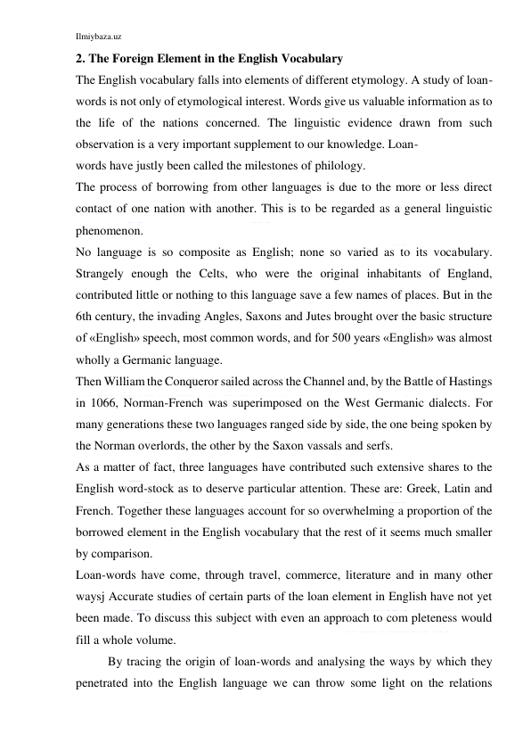 Ilmiybaza.uz 
 
2. The Foreign Element in the English Vocabulary 
The English vocabulary falls into elements of different etymology. A study of loan-
words is not only of etymological interest. Words give us valuable information as to 
the life of the nations concerned. The linguistic evidence drawn from such 
observation is a very important supplement to our knowledge. Loan- 
words have justly been called the milestones of philology. 
The process of borrowing from other languages is due to the more or less direct 
contact of one nation with another. This is to be regarded as a general linguistic 
phenomenon. 
No language is so composite as English; none so varied as to its vocabulary. 
Strangely enough the Celts, who were the original inhabitants of England, 
contributed little or nothing to this language save a few names of places. But in the 
6th century, the invading Angles, Saxons and Jutes brought over the basic structure 
of «English» speech, most common words, and for 500 years «English» was almost 
wholly a Germanic language. 
Then William the Conqueror sailed across the Channel and, by the Battle of Hastings 
in 1066, Norman-French was superimposed on the West Germanic dialects. For 
many generations these two languages ranged side by side, the one being spoken by 
the Norman overlords, the other by the Saxon vassals and serfs. 
As a matter of fact, three languages have contributed such extensive shares to the 
English word-stock as to deserve particular attention. These are: Greek, Latin and 
French. Together these languages account for so overwhelming a proportion of the 
borrowed element in the English vocabulary that the rest of it seems much smaller 
by comparison. 
Loan-words have come, through travel, commerce, literature and in many other 
waysj Accurate studies of certain parts of the loan element in English have not yet 
been made. To discuss this subject with even an approach to com pleteness would 
fill a whole volume. 
By tracing the origin of loan-words and analysing the ways by which they 
penetrated into the English language we can throw some light on the relations 
