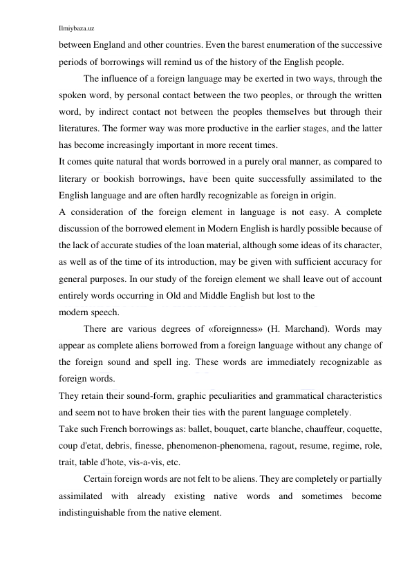 Ilmiybaza.uz 
 
between England and other countries. Even the barest enumeration of the successive 
periods of borrowings will remind us of the history of the English people. 
The influence of a foreign language may be exerted in two ways, through the 
spoken word, by personal contact between the two peoples, or through the written 
word, by indirect contact not between the peoples themselves but through their 
literatures. The former way was more productive in the earlier stages, and the latter 
has become increasingly important in more recent times. 
It comes quite natural that words borrowed in a purely oral manner, as compared to 
literary or bookish borrowings, have been quite successfully assimilated to the 
English language and are often hardly recognizable as foreign in origin. 
A consideration of the foreign element in language is not easy. A complete 
discussion of the borrowed element in Modern English is hardly possible because of 
the lack of accurate studies of the loan material, although some ideas of its character, 
as well as of the time of its introduction, may be given with sufficient accuracy for 
general purposes. In our study of the foreign element we shall leave out of account 
entirely words occurring in Old and Middle English but lost to the 
modern speech. 
There are various degrees of «foreignness» (H. Marchand). Words may 
appear as complete aliens borrowed from a foreign language without any change of 
the foreign sound and spell ing. These words are immediately recognizable as 
foreign words. 
They retain their sound-form, graphic peculiarities and grammatical characteristics 
and seem not to have broken their ties with the parent language completely. 
Take such French borrowings as: ballet, bouquet, carte blanche, chauffeur, coquette, 
coup d'etat, debris, finesse, phenomenon-phenomena, ragout, resume, regime, role, 
trait, table d'hote, vis-a-vis, etc. 
Certain foreign words are not felt to be aliens. They are completely or partially 
assimilated with already existing native words and sometimes become 
indistinguishable from the native element. 
