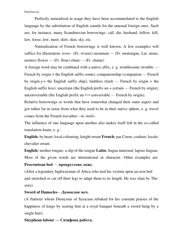 Ilmiybaza.uz 
 
Perfectly naturalized in usage they have been accommodated to the English 
language by the substitution of English sounds for the unusual foreign ones. Such 
are, for instance, many Scandinavian borrowings: call, die, husband, fellow, kill, 
law, loose, low, meel, skirt, skin, sky, etc. 
Naturalization of French borrowings is well known. A few examples will 
suffice for illustration: river—(Fr. riviere) mountain — (Fr. montaigne, Lat. mons, 
mentis) flower — (Fr. fleur) chain — (Fr. chaine) 
A foreign word may be combined with a native affix, e. g. troublesome (trouble — 
French by origin + the English suffix some); companionship (companion — French 
by origin-j-+ the English suffix ship); faultless (fault — French by origin + the 
English suffix less); uncertain (the English prefix un + certain — French by origin); 
unconversable (the English prefix un •+• conversable — French by origin). 
Relative borrowings or words that have somewhat changed their outer aspect and 
got rather far in sense from what they used to be in their native sphere, e. g. travel 
comes from the French travailter—to «toil». 
The influence of one language upon another also makes itself felt in the so-called 
translation-loans, e. g.: 
English: by heart; local colouring; knight errant French: par Coeur; couleur; locale; 
chevalier errant. 
English: mother tongue; a slip of the tongue Latin: lingua maternal; lapsus linguae. 
Most of the given words are international in character. Other examples are: 
Procrustean bed — прокрустово ложе. 
(After a legendary highwayman of Attica who tied his victims upon an iron bed 
and stretched or cut off their legs to adapt them to its length. He was slain by The-
seus). 
Sword of Damocles—Дамоклов меч. 
(A flatterer whom Dionysius of Syracuse rebuked for his constant praises of the 
happiness of kings by seating him at a royal banquet beneath a sword hung by a 
single hair). 
Sisyphean labour — Сизифова работа. 
