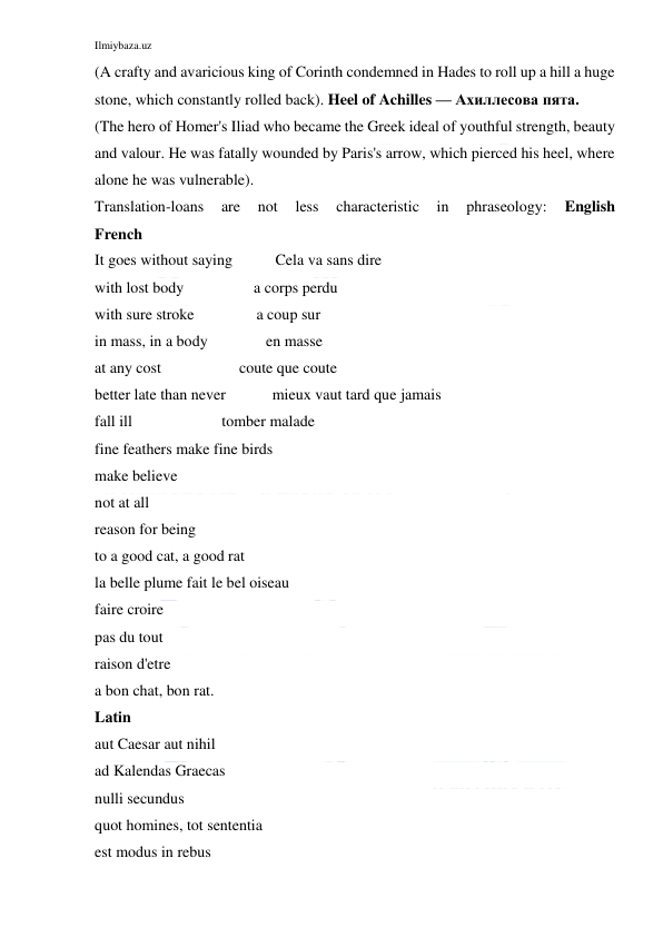 Ilmiybaza.uz 
 
(A crafty and avaricious king of Corinth condemned in Hades to roll up a hill a huge 
stone, which constantly rolled back). Heel of Achilles — Ахиллесова пята. 
(The hero of Homer's Iliad who became the Greek ideal of youthful strength, beauty 
and valour. He was fatally wounded by Paris's arrow, which pierced his heel, where 
alone he was vulnerable). 
Translation-loans 
are 
not 
less 
characteristic 
in 
phraseology: 
English             
French 
It goes without saying           Cela va sans dire 
with lost body                  a corps perdu 
with sure stroke                a coup sur 
in mass, in a body               en masse 
at any cost                    coute que coute 
better late than never            mieux vaut tard que jamais 
fall ill                       tomber malade 
fine feathers make fine birds 
make believe 
not at all 
reason for being 
to a good cat, a good rat 
la belle plume fait le bel oiseau 
faire croire 
pas du tout 
raison d'etre 
a bon chat, bon rat. 
Latin 
aut Caesar aut nihil 
ad Kalendas Graecas 
nulli secundus 
quot homines, tot sententia 
est modus in rebus 
