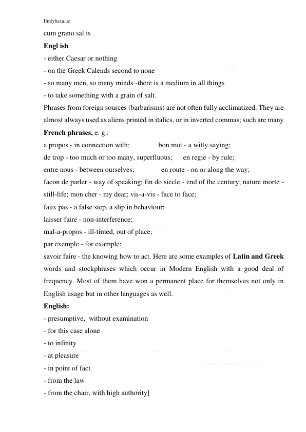 Ilmiybaza.uz 
 
cum grano sal is 
Engl ish 
- either Caesar or nothing 
- on the Greek Calends second to none 
- so many men, so many minds -there is a medium in all things 
- to take something with a grain of salt. 
Phrases from foreign sources (barbarisms) are not often fully acclimatized. They are 
almost always used as aliens printed in italics, or in inverted commas; such are many 
French phrases, e. g.: 
a propos - in connection with;                bon mot - a witty saying; 
de trop - too much or too many, superfluous;      en regie - by rule; 
entre nous - between ourselves;               en route - on or along the way; 
facon de parler - way of speaking; fin do siecle - end of the century; nature morte - 
still-life; mon cher - my dear; vis-a-vis - face to face; 
faux pas - a false step, a slip in behaviour; 
laisser faire - non-interference; 
mal-a-propos - ill-timed, out of place; 
par exemple - for example; 
savoir faire - the knowing how to act. Here are some examples of Latin and Greek 
words and stockphrases which occur in Modern English with a good deal of 
frequency. Most of them have won a permanent place for themselves not only in 
English usage but in other languages as well. 
English: 
- presumptive,  without examination 
- for this case alone 
- to infinity 
- at pleasure 
- in point of fact 
- from the law 
- from the chair, with high authority] 
