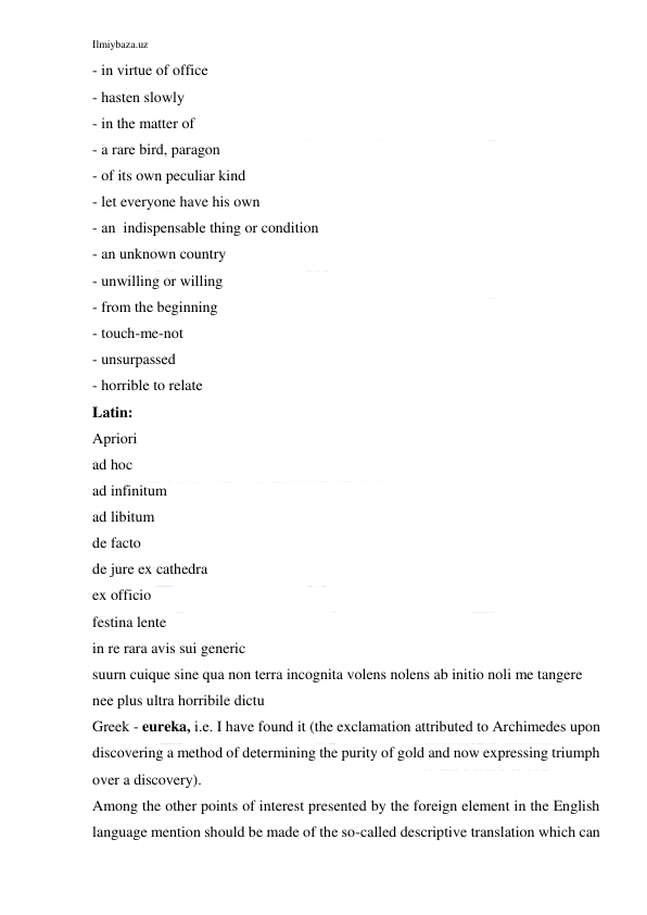 Ilmiybaza.uz 
 
- in virtue of office 
- hasten slowly 
- in the matter of 
- a rare bird, paragon 
- of its own peculiar kind 
- let everyone have his own 
- an  indispensable thing or condition 
- an unknown country 
- unwilling or willing 
- from the beginning 
- touch-me-not 
- unsurpassed 
- horrible to relate 
Latin: 
Apriori 
ad hoc 
ad infinitum 
ad libitum 
de facto 
de jure ex cathedra 
ex officio 
festina lente 
in re rara avis sui generic 
suurn cuique sine qua non terra incognita volens nolens ab initio noli me tangere 
nee plus ultra horribile dictu 
Greek - eureka, i.e. I have found it (the exclamation attributed to Archimedes upon 
discovering a method of determining the purity of gold and now expressing triumph 
over a discovery). 
Among the other points of interest presented by the foreign element in the English 
language mention should be made of the so-called descriptive translation which can 
